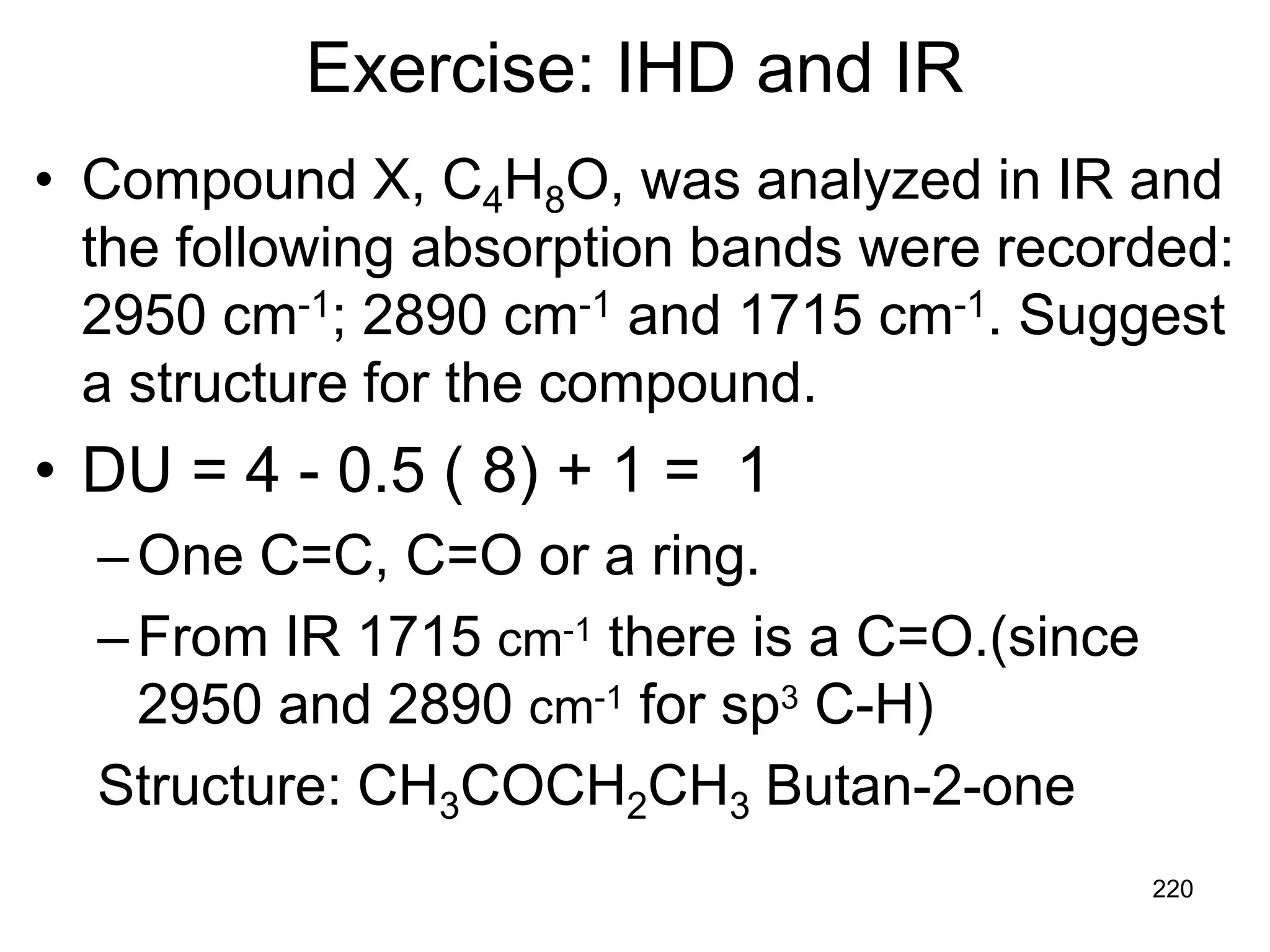 220
Exercise: IHD and IR
• Compound X, C4H8O, was analyzed in IR and
the following absorption bands were recorded:
2950 cm-1; 2890 cm-1 and 1715 cm-1. Suggest
a structure for the compound.
• DU = 4 - 0.5 ( 8) + 1 = 1
–One C=C, C=O or a ring.
–From IR 1715 cm-1 there is a C=O.(since
2950 and 2890 cm-1 for sp3 C-H)
Structure: CH3COCH2CH3 Butan-2-one
 