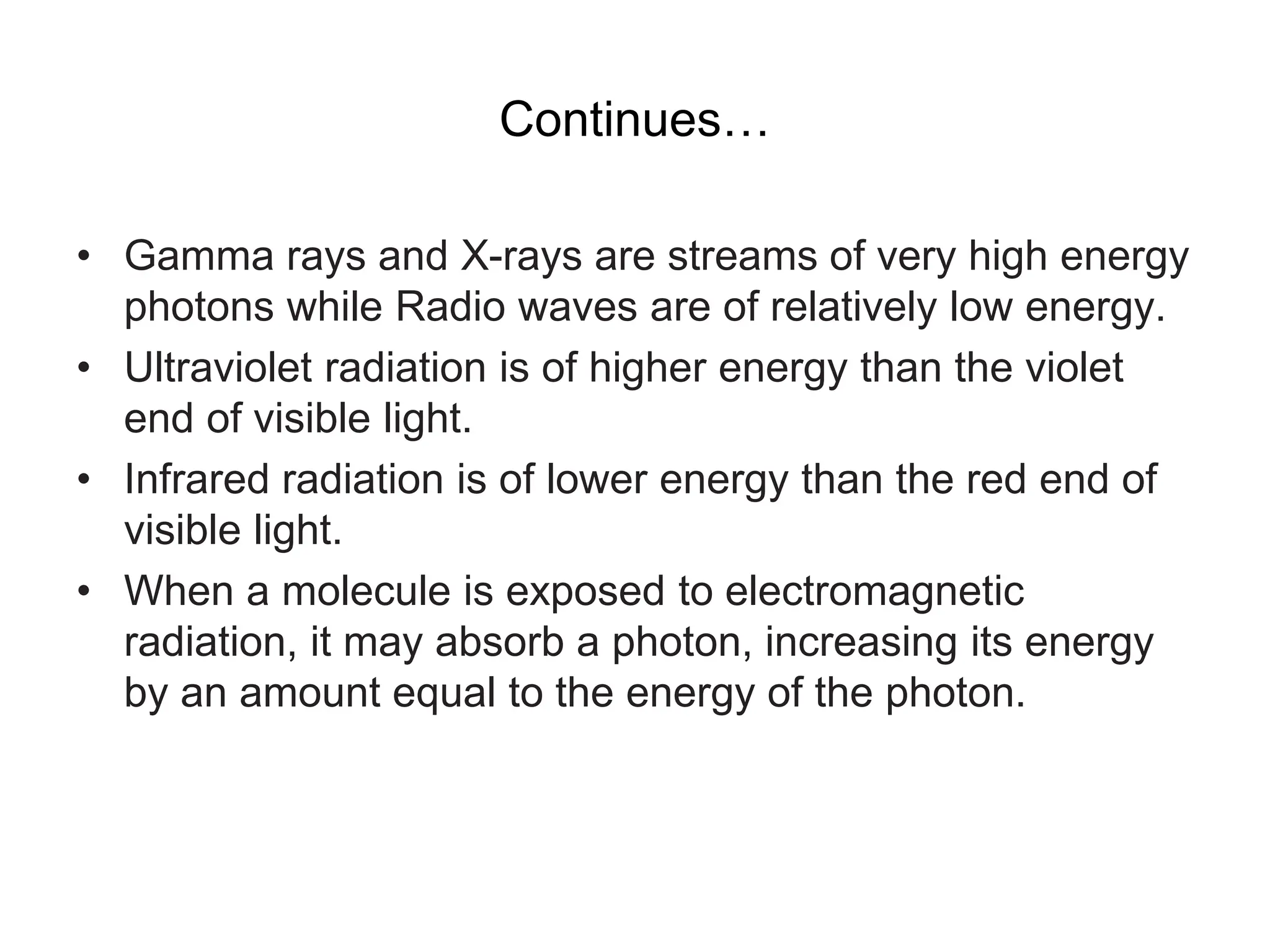 Continues…
• Gamma rays and X-rays are streams of very high energy
photons while Radio waves are of relatively low energy.
• Ultraviolet radiation is of higher energy than the violet
end of visible light.
• Infrared radiation is of lower energy than the red end of
visible light.
• When a molecule is exposed to electromagnetic
radiation, it may absorb a photon, increasing its energy
by an amount equal to the energy of the photon.
 