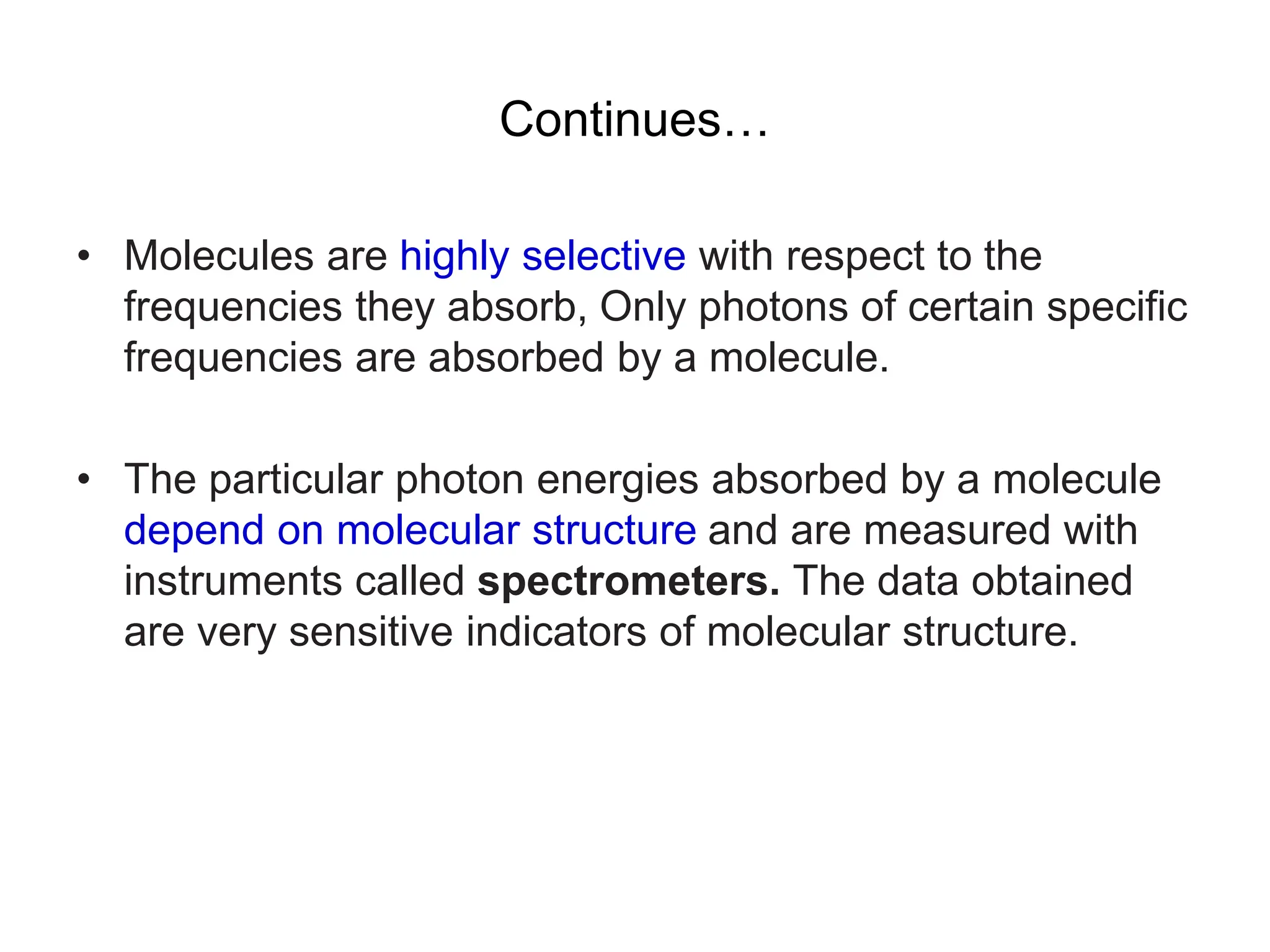 Continues…
• Molecules are highly selective with respect to the
frequencies they absorb, Only photons of certain specific
frequencies are absorbed by a molecule.
• The particular photon energies absorbed by a molecule
depend on molecular structure and are measured with
instruments called spectrometers. The data obtained
are very sensitive indicators of molecular structure.
 