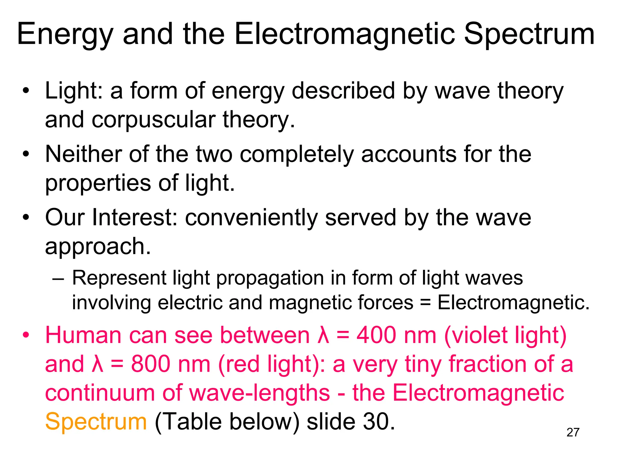 27
Energy and the Electromagnetic Spectrum
• Light: a form of energy described by wave theory
and corpuscular theory.
• Neither of the two completely accounts for the
properties of light.
• Our Interest: conveniently served by the wave
approach.
– Represent light propagation in form of light waves
involving electric and magnetic forces = Electromagnetic.
• Human can see between λ = 400 nm (violet light)
and λ = 800 nm (red light): a very tiny fraction of a
continuum of wave-lengths - the Electromagnetic
Spectrum (Table below) slide 30.
 