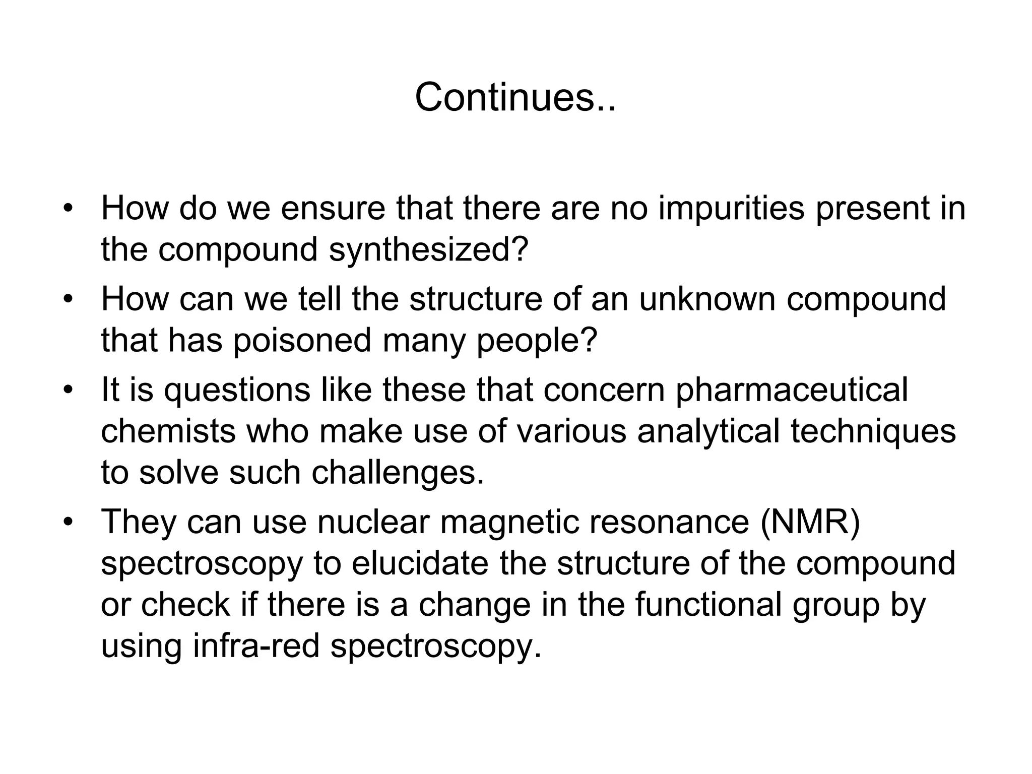 Continues..
• How do we ensure that there are no impurities present in
the compound synthesized?
• How can we tell the structure of an unknown compound
that has poisoned many people?
• It is questions like these that concern pharmaceutical
chemists who make use of various analytical techniques
to solve such challenges.
• They can use nuclear magnetic resonance (NMR)
spectroscopy to elucidate the structure of the compound
or check if there is a change in the functional group by
using infra-red spectroscopy.
 