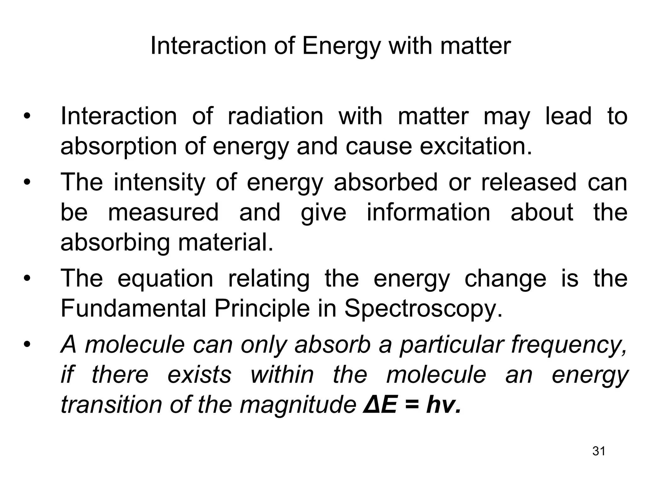 31
Interaction of Energy with matter
• Interaction of radiation with matter may lead to
absorption of energy and cause excitation.
• The intensity of energy absorbed or released can
be measured and give information about the
absorbing material.
• The equation relating the energy change is the
Fundamental Principle in Spectroscopy.
• A molecule can only absorb a particular frequency,
if there exists within the molecule an energy
transition of the magnitude ΔE = hv.
 
