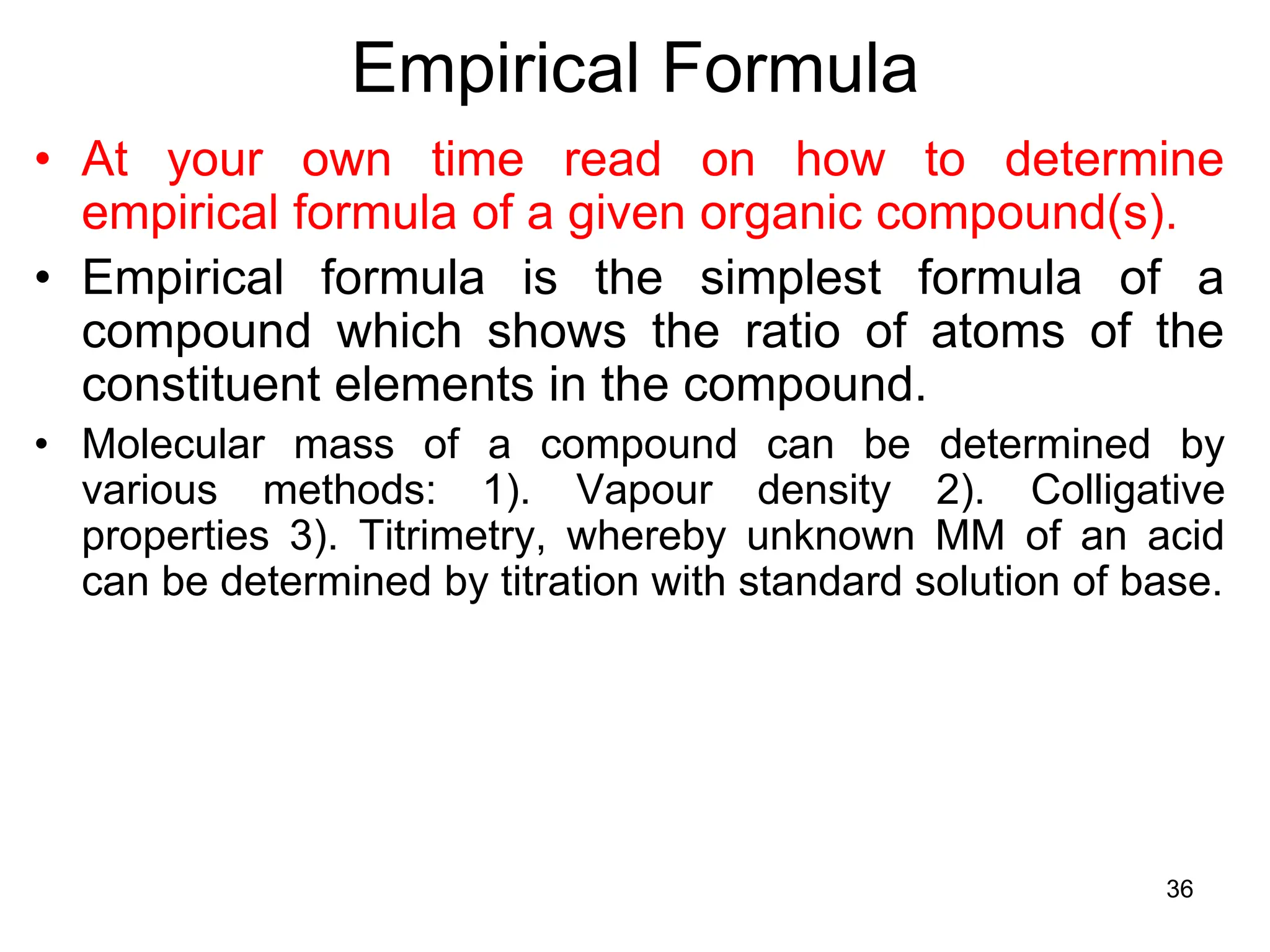 36
Empirical Formula
• At your own time read on how to determine
empirical formula of a given organic compound(s).
• Empirical formula is the simplest formula of a
compound which shows the ratio of atoms of the
constituent elements in the compound.
• Molecular mass of a compound can be determined by
various methods: 1). Vapour density 2). Colligative
properties 3). Titrimetry, whereby unknown MM of an acid
can be determined by titration with standard solution of base.
 