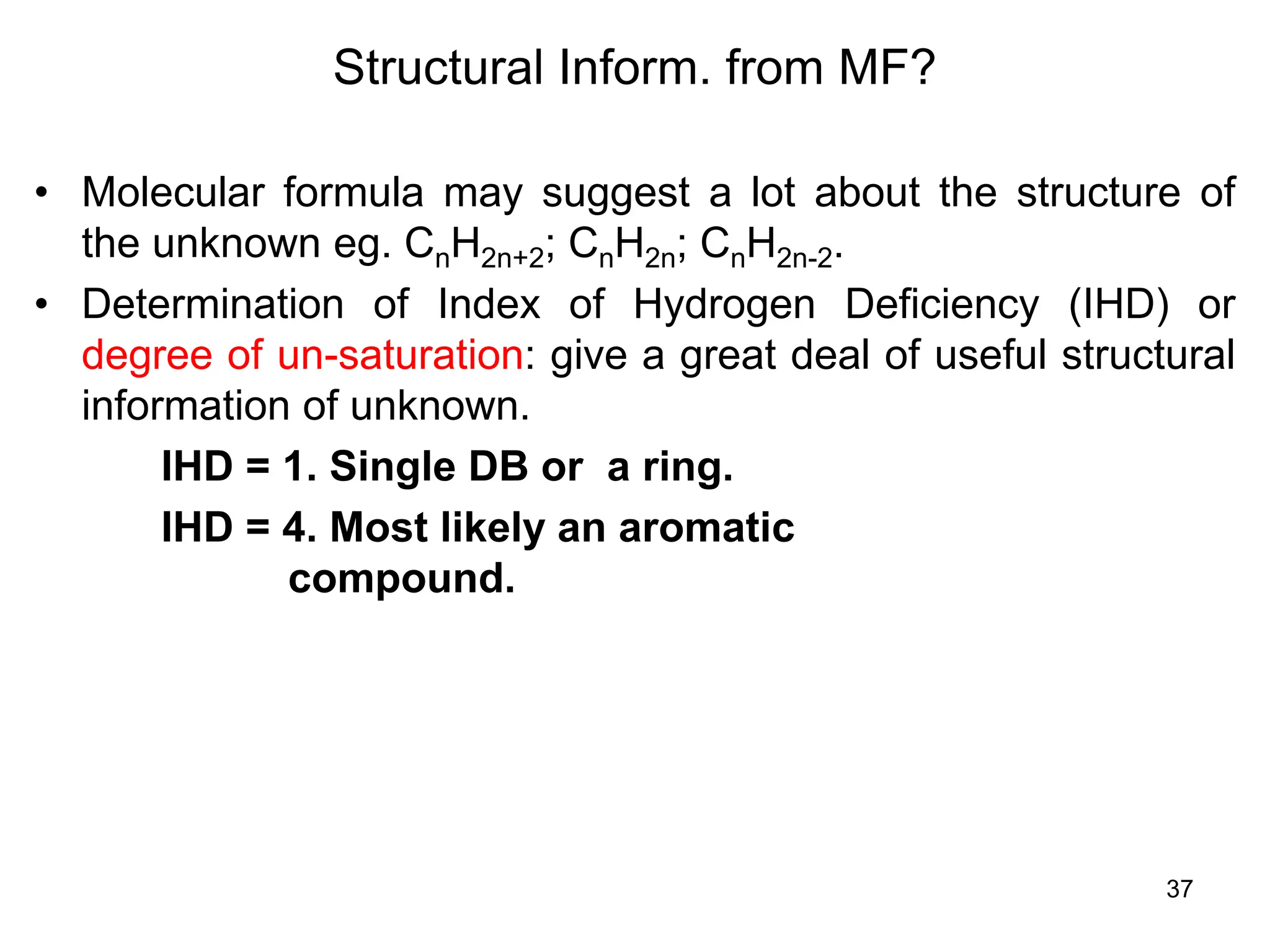 37
Structural Inform. from MF?
• Molecular formula may suggest a lot about the structure of
the unknown eg. CnH2n+2; CnH2n; CnH2n-2.
• Determination of Index of Hydrogen Deficiency (IHD) or
degree of un-saturation: give a great deal of useful structural
information of unknown.
IHD = 1. Single DB or a ring.
IHD = 4. Most likely an aromatic
compound.
 