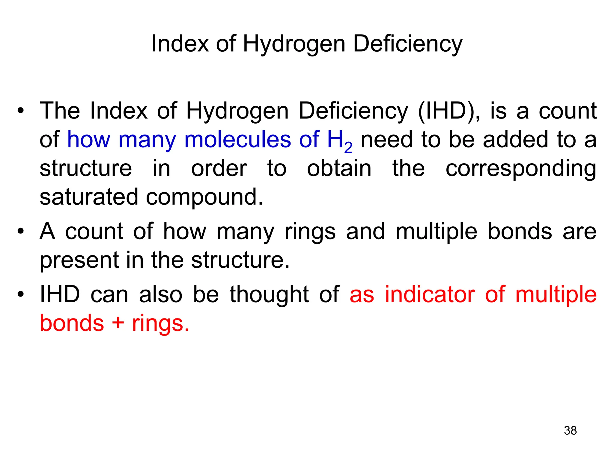 38
Index of Hydrogen Deficiency
• The Index of Hydrogen Deficiency (IHD), is a count
of how many molecules of H2 need to be added to a
structure in order to obtain the corresponding
saturated compound.
• A count of how many rings and multiple bonds are
present in the structure.
• IHD can also be thought of as indicator of multiple
bonds + rings.
 