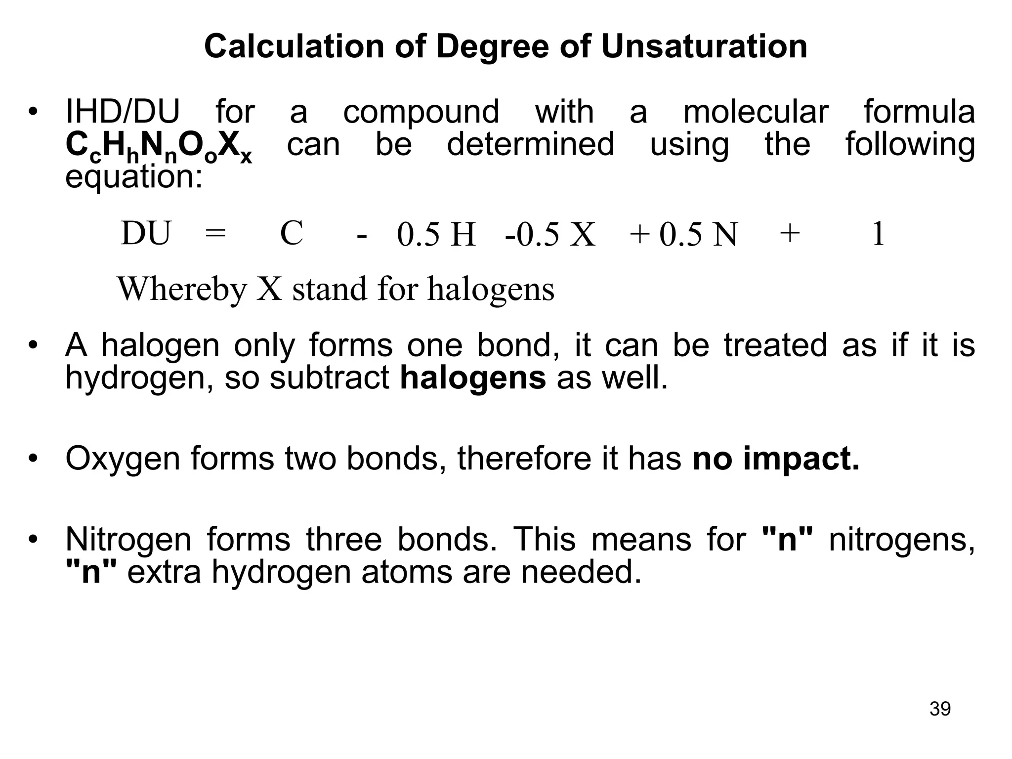 39
Calculation of Degree of Unsaturation
• IHD/DU for a compound with a molecular formula
CcHhNnOoXx can be determined using the following
equation:
• A halogen only forms one bond, it can be treated as if it is
hydrogen, so subtract halogens as well.
• Oxygen forms two bonds, therefore it has no impact.
• Nitrogen forms three bonds. This means for "n" nitrogens,
"n" extra hydrogen atoms are needed.
DU = C - 0.5 H -0.5 X + 0.5 N + 1
Whereby X stand for halogens
 