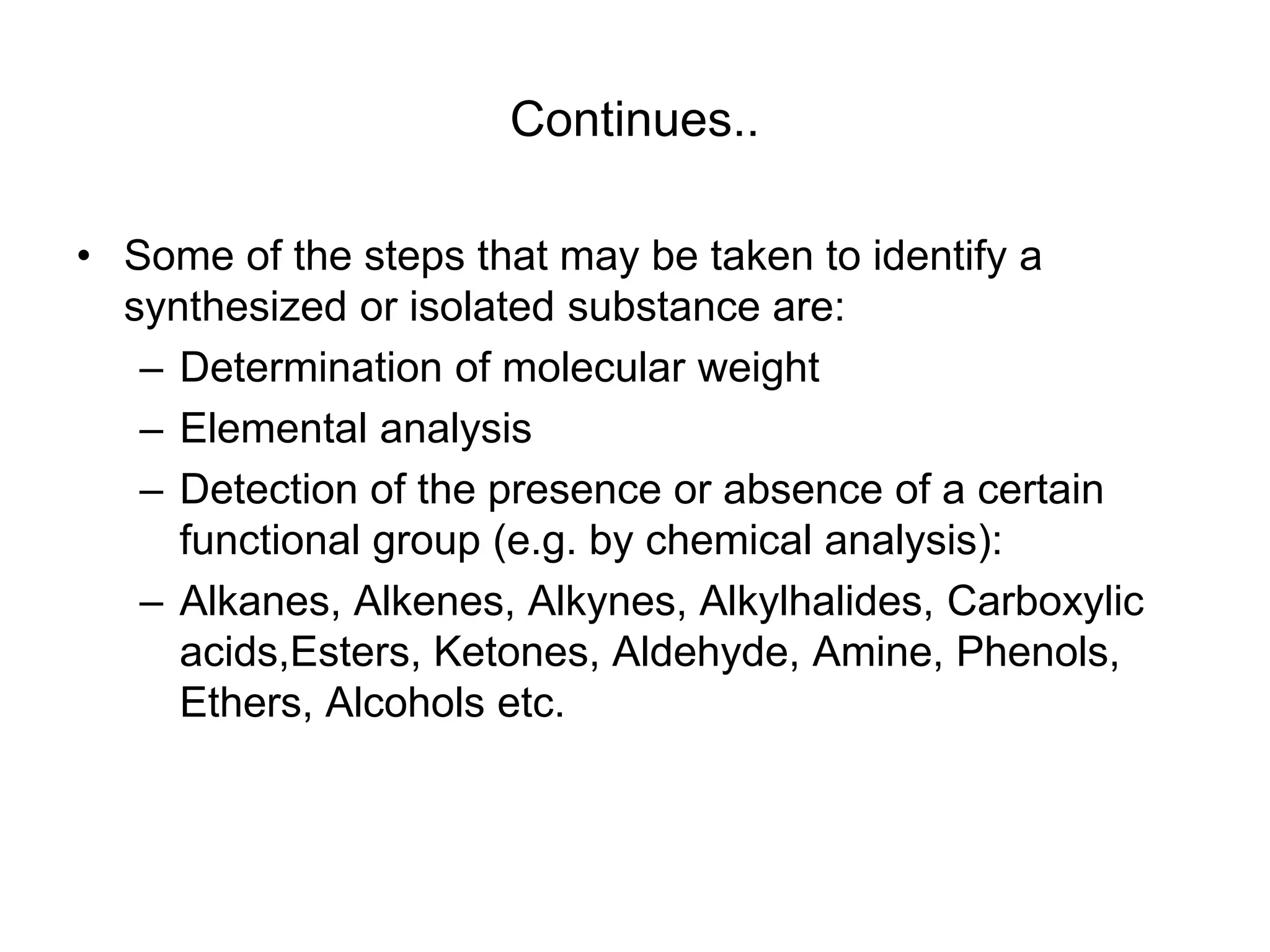 Continues..
• Some of the steps that may be taken to identify a
synthesized or isolated substance are:
– Determination of molecular weight
– Elemental analysis
– Detection of the presence or absence of a certain
functional group (e.g. by chemical analysis):
– Alkanes, Alkenes, Alkynes, Alkylhalides, Carboxylic
acids,Esters, Ketones, Aldehyde, Amine, Phenols,
Ethers, Alcohols etc.
 