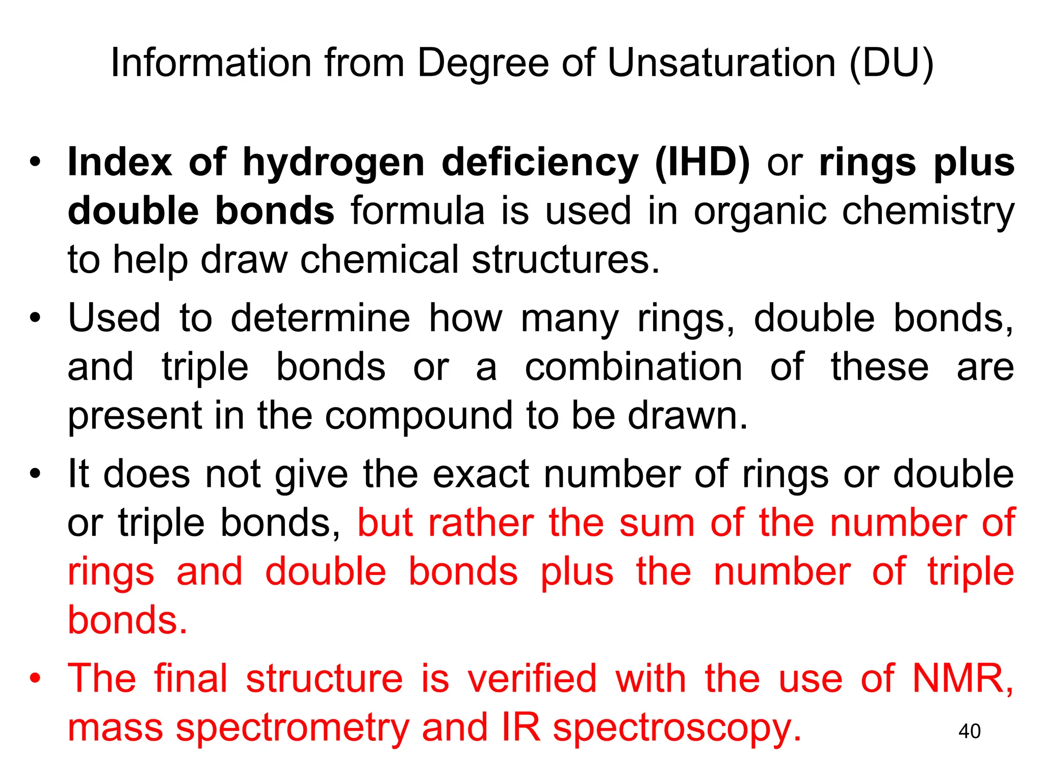 40
Information from Degree of Unsaturation (DU)
• Index of hydrogen deficiency (IHD) or rings plus
double bonds formula is used in organic chemistry
to help draw chemical structures.
• Used to determine how many rings, double bonds,
and triple bonds or a combination of these are
present in the compound to be drawn.
• It does not give the exact number of rings or double
or triple bonds, but rather the sum of the number of
rings and double bonds plus the number of triple
bonds.
• The final structure is verified with the use of NMR,
mass spectrometry and IR spectroscopy.
 