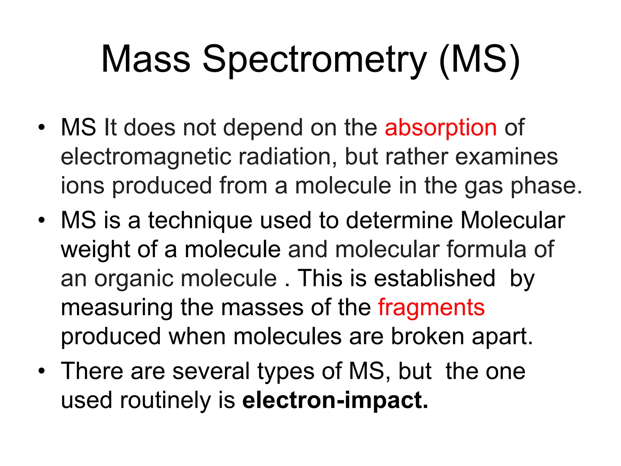Mass Spectrometry (MS)
• MS It does not depend on the absorption of
electromagnetic radiation, but rather examines
ions produced from a molecule in the gas phase.
• MS is a technique used to determine Molecular
weight of a molecule and molecular formula of
an organic molecule . This is established by
measuring the masses of the fragments
produced when molecules are broken apart.
• There are several types of MS, but the one
used routinely is electron-impact.
 