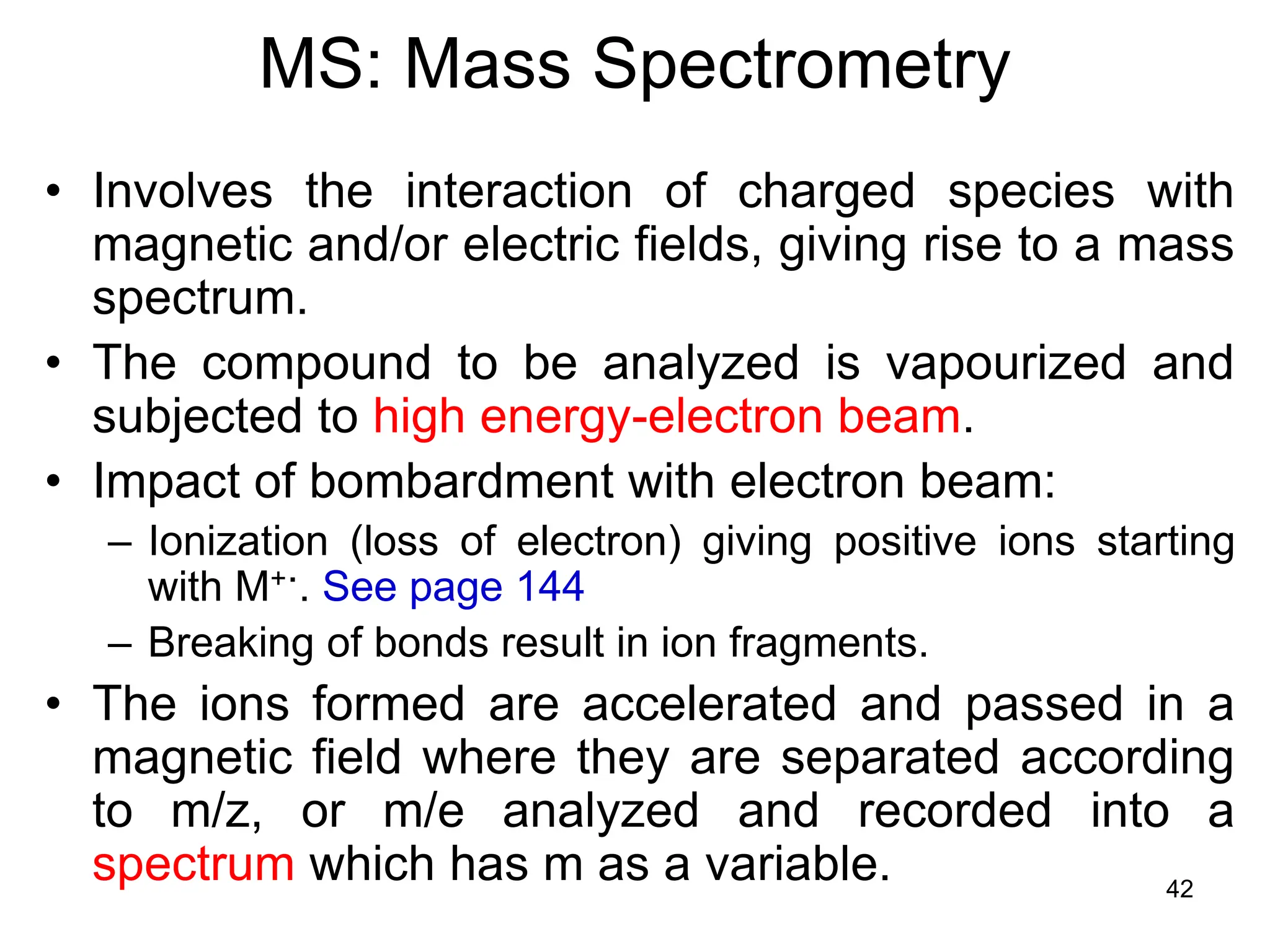 42
MS: Mass Spectrometry
• Involves the interaction of charged species with
magnetic and/or electric fields, giving rise to a mass
spectrum.
• The compound to be analyzed is vapourized and
subjected to high energy-electron beam.
• Impact of bombardment with electron beam:
– Ionization (loss of electron) giving positive ions starting
with M+.. See page 144
– Breaking of bonds result in ion fragments.
• The ions formed are accelerated and passed in a
magnetic field where they are separated according
to m/z, or m/e analyzed and recorded into a
spectrum which has m as a variable.
 