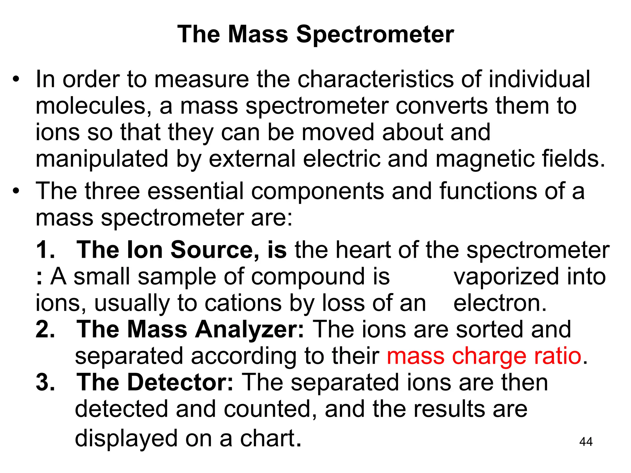 44
The Mass Spectrometer
• In order to measure the characteristics of individual
molecules, a mass spectrometer converts them to
ions so that they can be moved about and
manipulated by external electric and magnetic fields.
• The three essential components and functions of a
mass spectrometer are:
1. The Ion Source, is the heart of the spectrometer
: A small sample of compound is vaporized into
ions, usually to cations by loss of an electron.
2. The Mass Analyzer: The ions are sorted and
separated according to their mass charge ratio.
3. The Detector: The separated ions are then
detected and counted, and the results are
displayed on a chart.
 