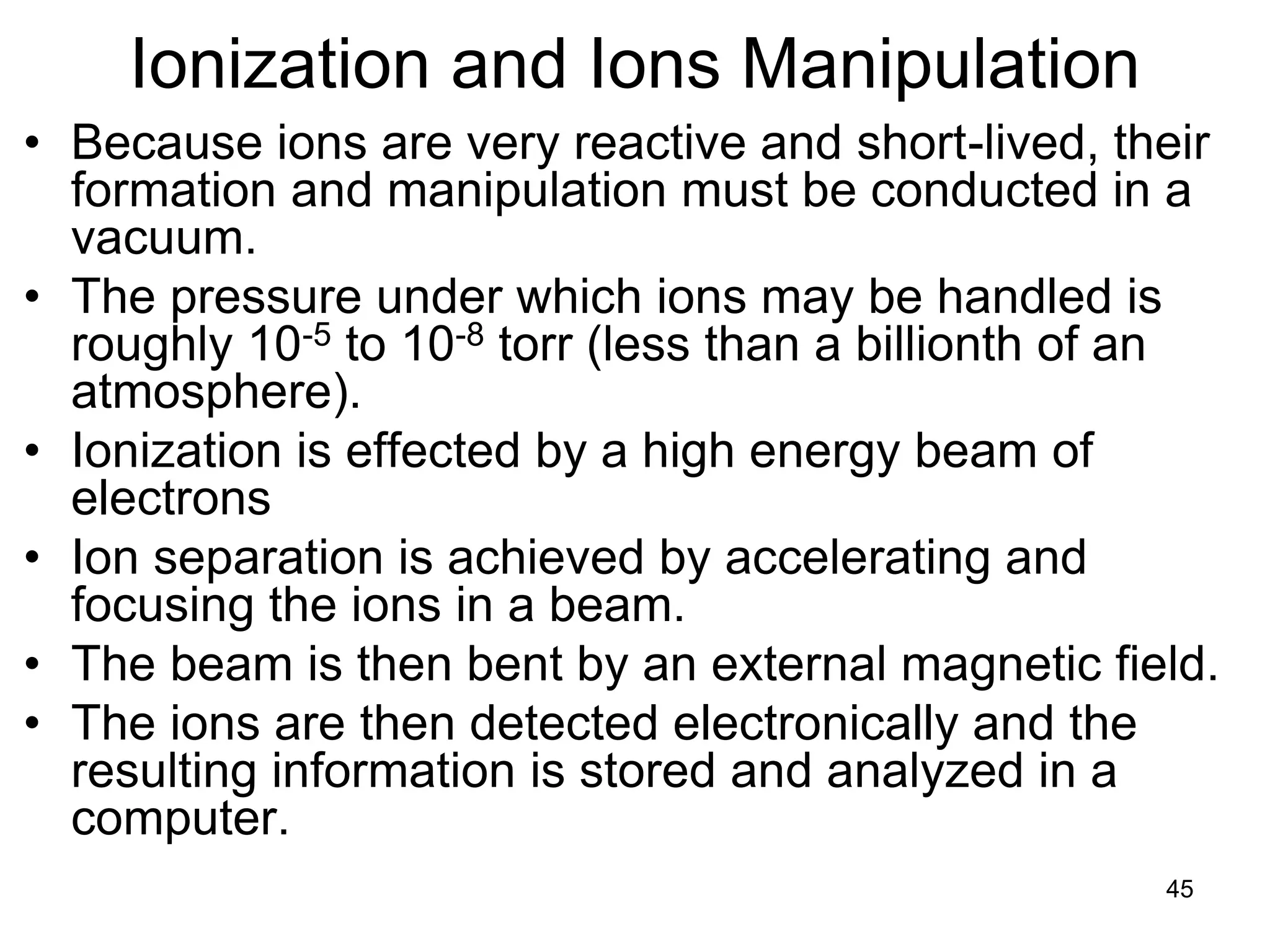45
Ionization and Ions Manipulation
• Because ions are very reactive and short-lived, their
formation and manipulation must be conducted in a
vacuum.
• The pressure under which ions may be handled is
roughly 10-5 to 10-8 torr (less than a billionth of an
atmosphere).
• Ionization is effected by a high energy beam of
electrons
• Ion separation is achieved by accelerating and
focusing the ions in a beam.
• The beam is then bent by an external magnetic field.
• The ions are then detected electronically and the
resulting information is stored and analyzed in a
computer.
 