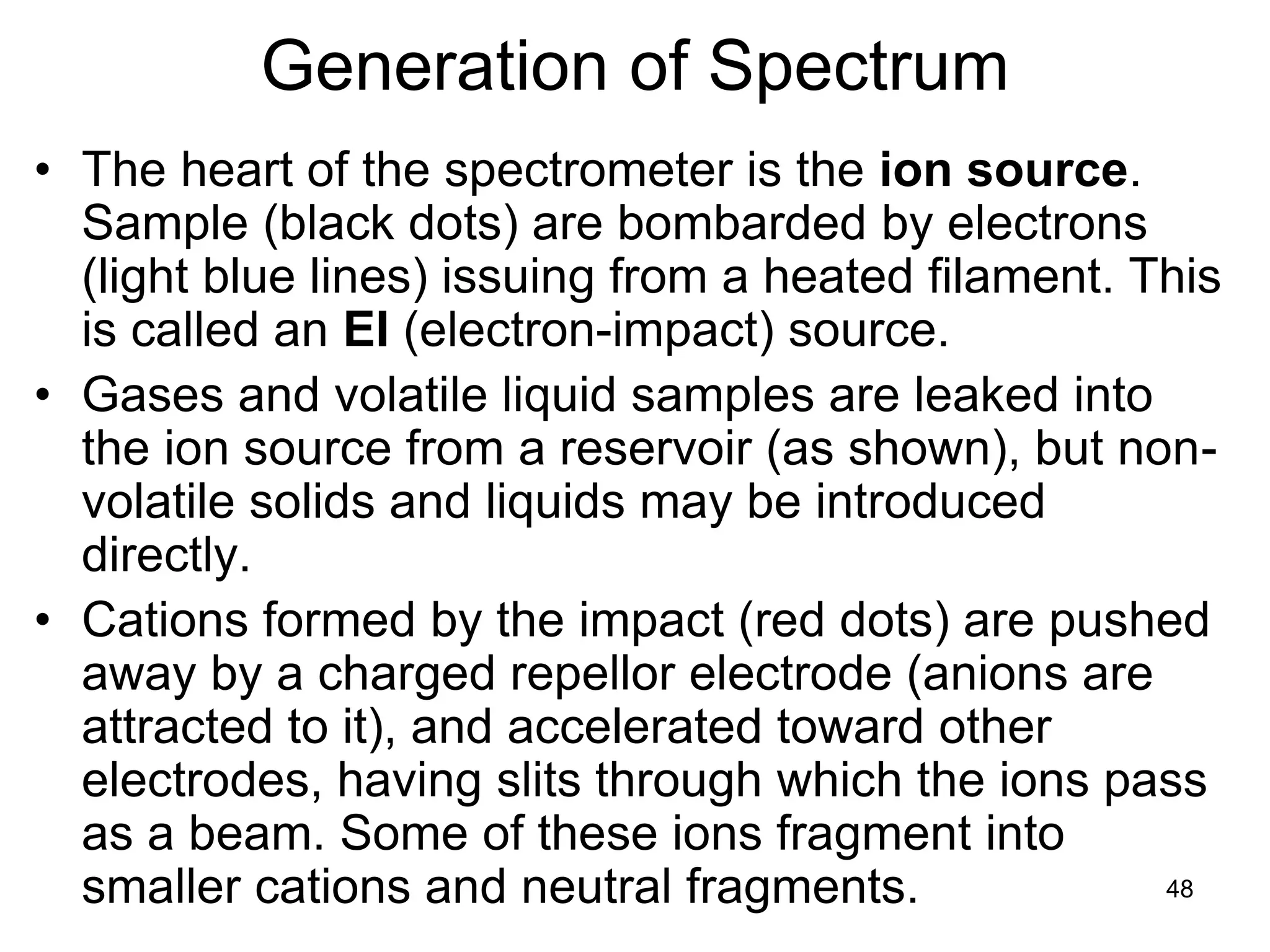 48
Generation of Spectrum
• The heart of the spectrometer is the ion source.
Sample (black dots) are bombarded by electrons
(light blue lines) issuing from a heated filament. This
is called an EI (electron-impact) source.
• Gases and volatile liquid samples are leaked into
the ion source from a reservoir (as shown), but non-
volatile solids and liquids may be introduced
directly.
• Cations formed by the impact (red dots) are pushed
away by a charged repellor electrode (anions are
attracted to it), and accelerated toward other
electrodes, having slits through which the ions pass
as a beam. Some of these ions fragment into
smaller cations and neutral fragments.
 