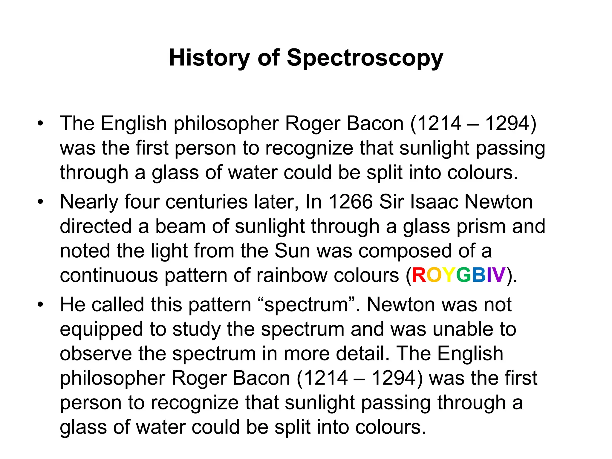 History of Spectroscopy
• The English philosopher Roger Bacon (1214 – 1294)
was the first person to recognize that sunlight passing
through a glass of water could be split into colours.
• Nearly four centuries later, In 1266 Sir Isaac Newton
directed a beam of sunlight through a glass prism and
noted the light from the Sun was composed of a
continuous pattern of rainbow colours (ROYGBIV).
• He called this pattern “spectrum”. Newton was not
equipped to study the spectrum and was unable to
observe the spectrum in more detail. The English
philosopher Roger Bacon (1214 – 1294) was the first
person to recognize that sunlight passing through a
glass of water could be split into colours.
 