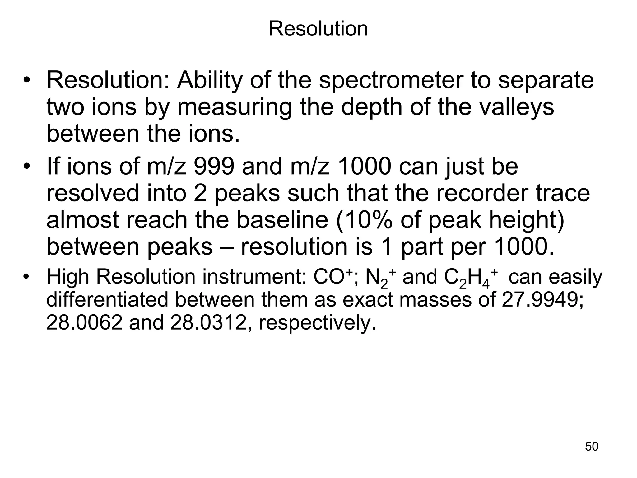 50
Resolution
• Resolution: Ability of the spectrometer to separate
two ions by measuring the depth of the valleys
between the ions.
• If ions of m/z 999 and m/z 1000 can just be
resolved into 2 peaks such that the recorder trace
almost reach the baseline (10% of peak height)
between peaks – resolution is 1 part per 1000.
• High Resolution instrument: CO+; N2
+ and C2H4
+ can easily
differentiated between them as exact masses of 27.9949;
28.0062 and 28.0312, respectively.
 