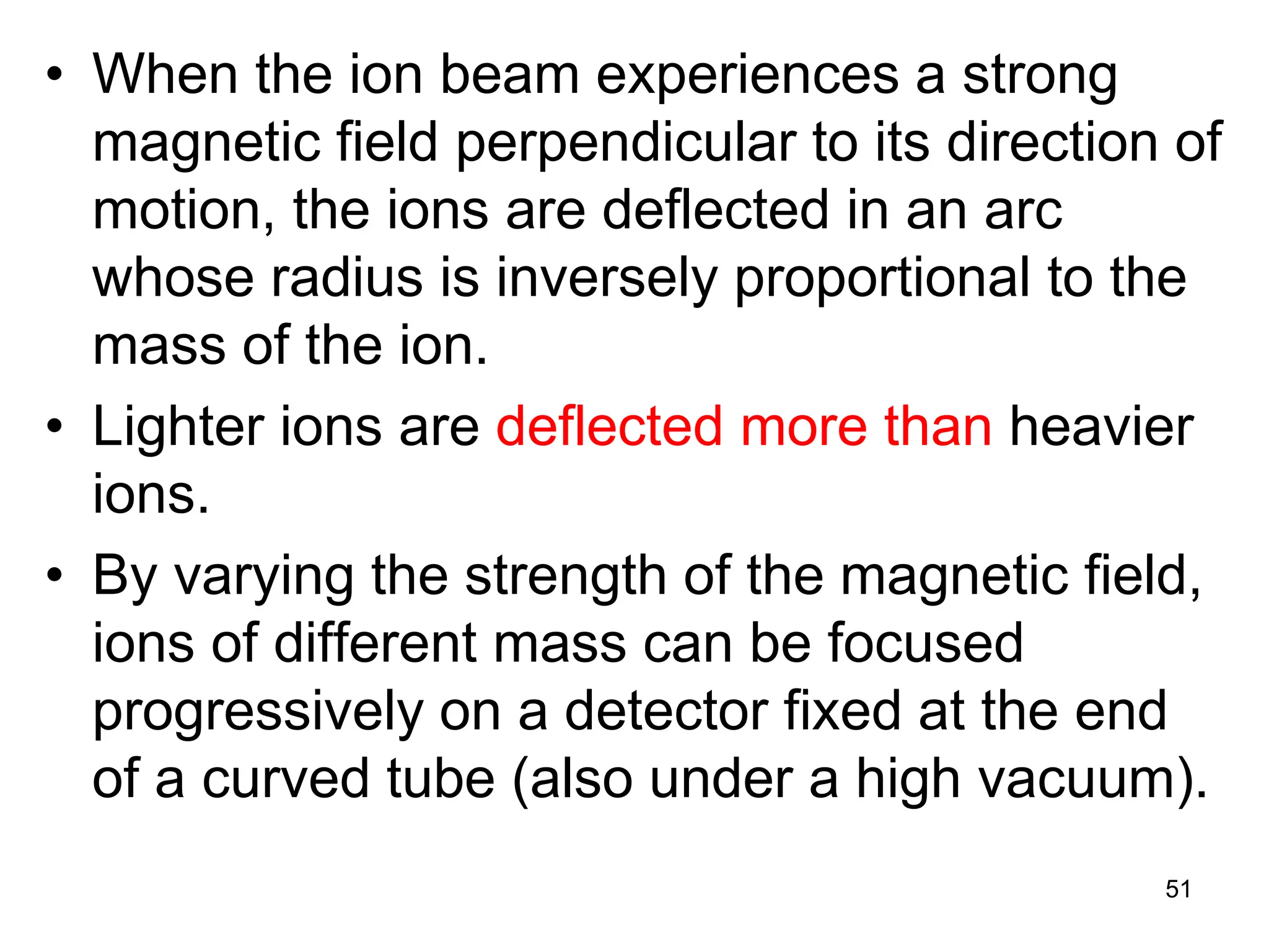 51
• When the ion beam experiences a strong
magnetic field perpendicular to its direction of
motion, the ions are deflected in an arc
whose radius is inversely proportional to the
mass of the ion.
• Lighter ions are deflected more than heavier
ions.
• By varying the strength of the magnetic field,
ions of different mass can be focused
progressively on a detector fixed at the end
of a curved tube (also under a high vacuum).
 