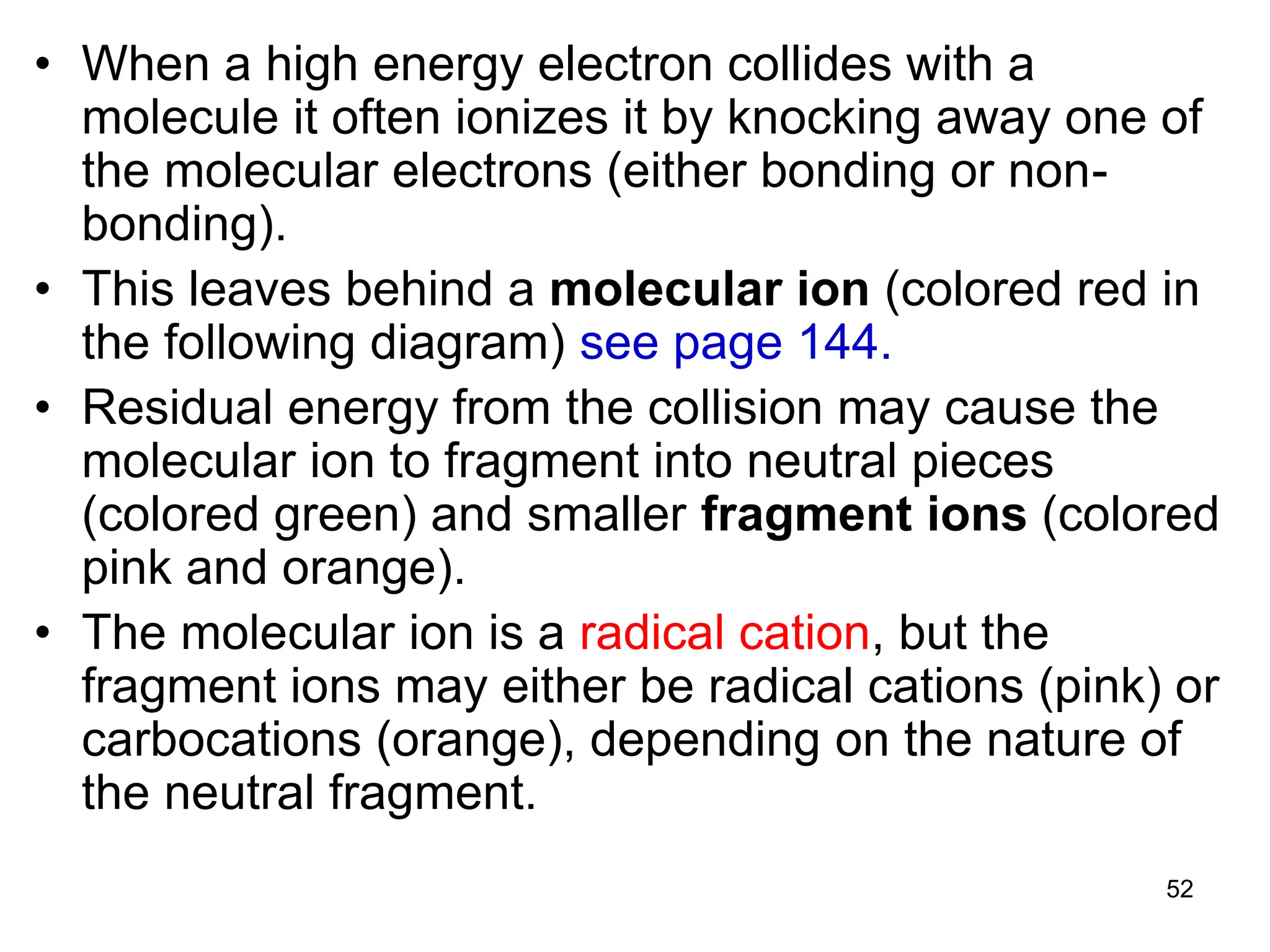 52
• When a high energy electron collides with a
molecule it often ionizes it by knocking away one of
the molecular electrons (either bonding or non-
bonding).
• This leaves behind a molecular ion (colored red in
the following diagram) see page 144.
• Residual energy from the collision may cause the
molecular ion to fragment into neutral pieces
(colored green) and smaller fragment ions (colored
pink and orange).
• The molecular ion is a radical cation, but the
fragment ions may either be radical cations (pink) or
carbocations (orange), depending on the nature of
the neutral fragment.
 