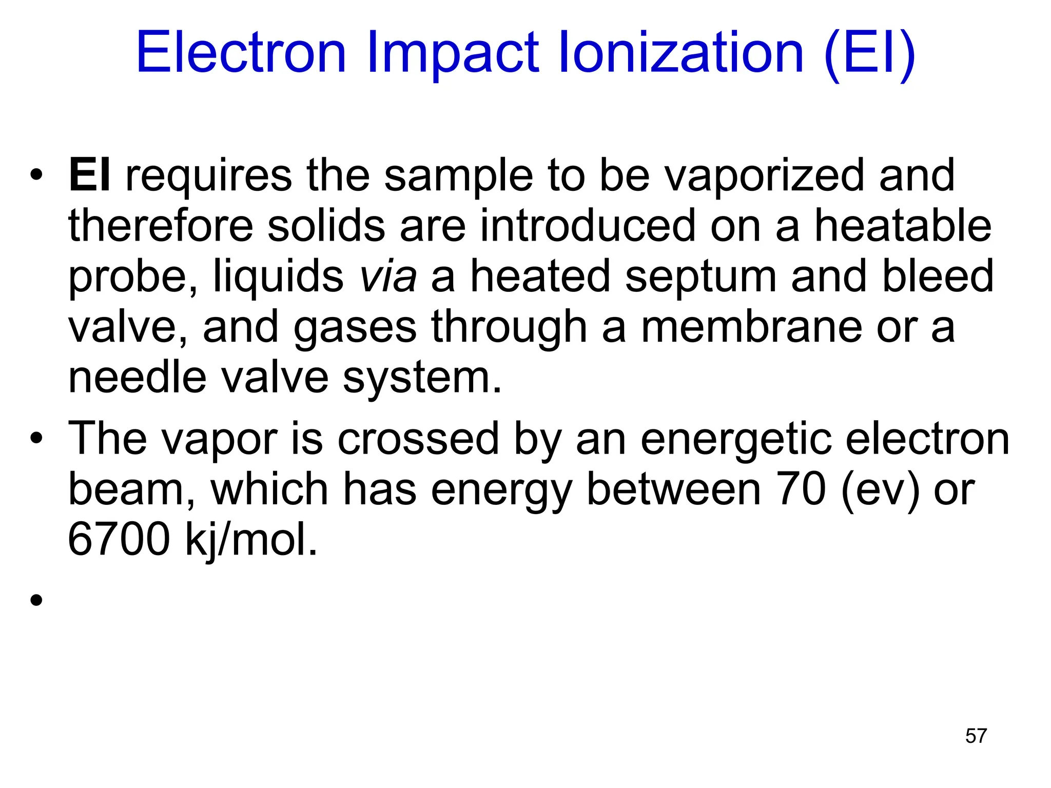 57
Electron Impact Ionization (EI)
• EI requires the sample to be vaporized and
therefore solids are introduced on a heatable
probe, liquids via a heated septum and bleed
valve, and gases through a membrane or a
needle valve system.
• The vapor is crossed by an energetic electron
beam, which has energy between 70 (ev) or
6700 kj/mol.
•
 