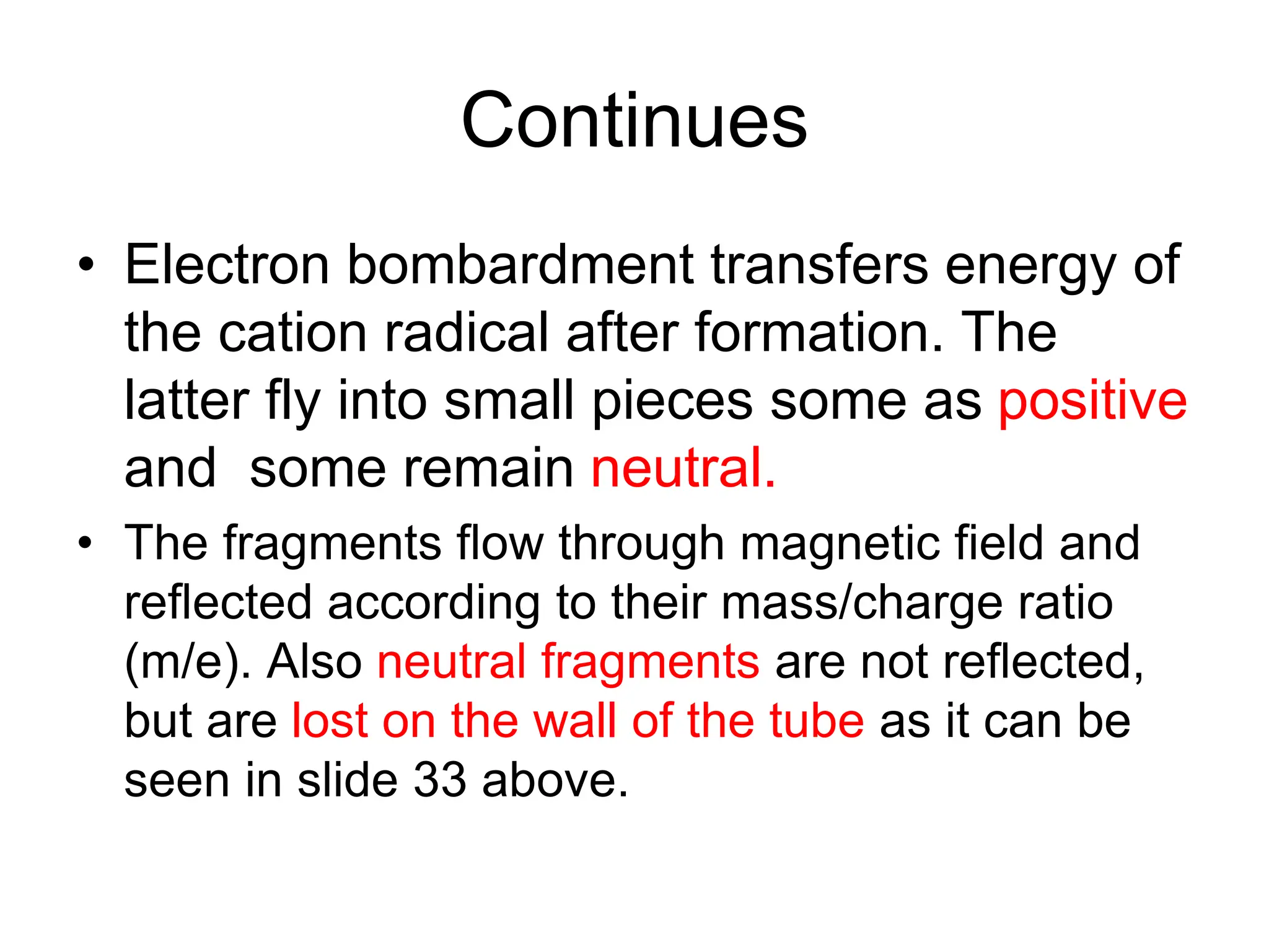 Continues
• Electron bombardment transfers energy of
the cation radical after formation. The
latter fly into small pieces some as positive
and some remain neutral.
• The fragments flow through magnetic field and
reflected according to their mass/charge ratio
(m/e). Also neutral fragments are not reflected,
but are lost on the wall of the tube as it can be
seen in slide 33 above.
 