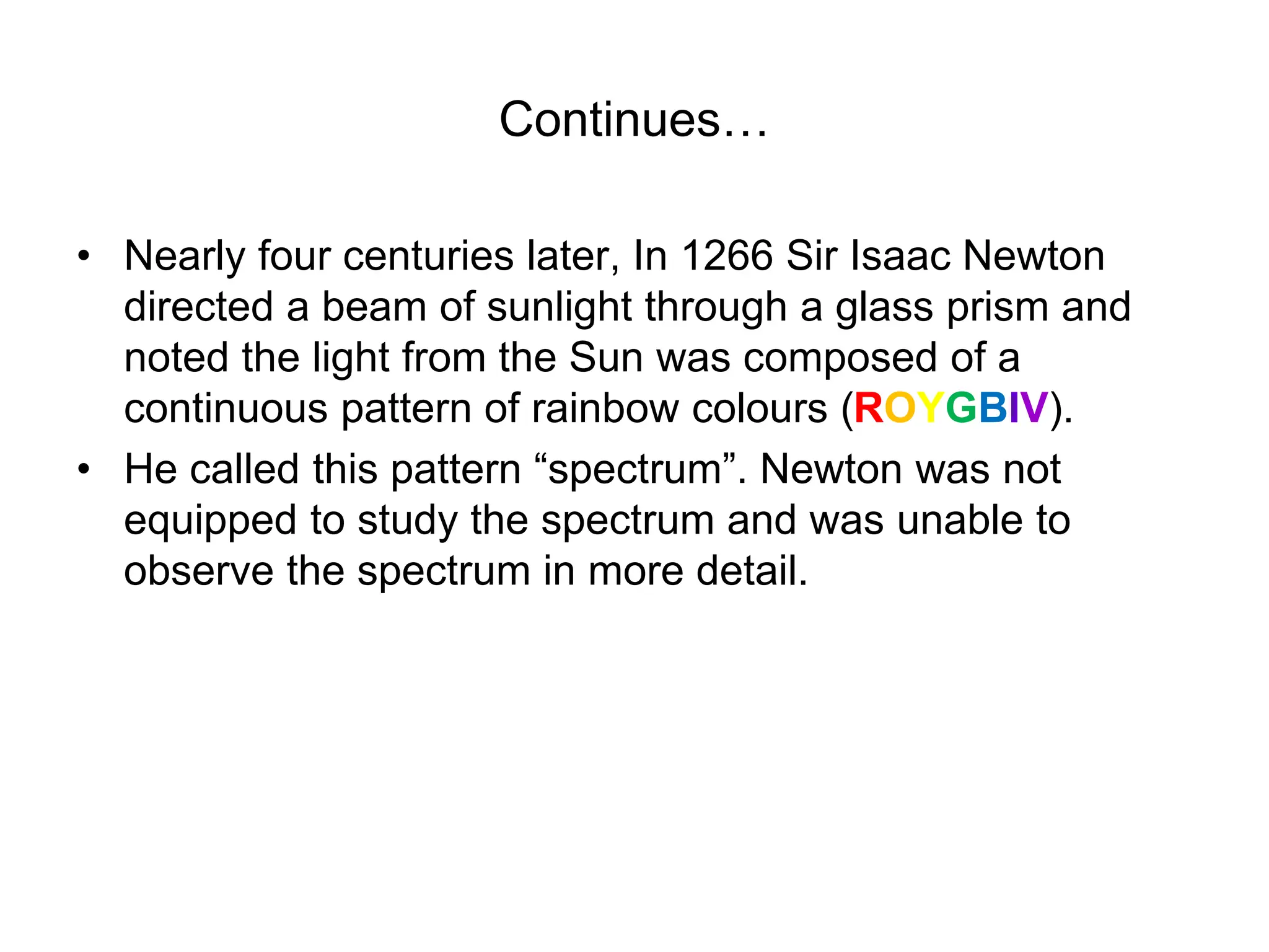 Continues…
• Nearly four centuries later, In 1266 Sir Isaac Newton
directed a beam of sunlight through a glass prism and
noted the light from the Sun was composed of a
continuous pattern of rainbow colours (ROYGBIV).
• He called this pattern “spectrum”. Newton was not
equipped to study the spectrum and was unable to
observe the spectrum in more detail.
 