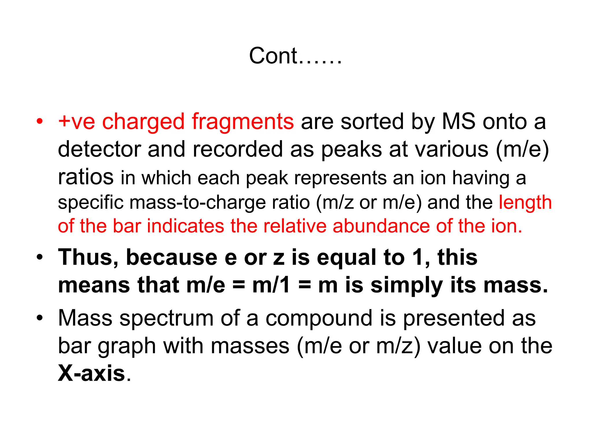 Cont……
• +ve charged fragments are sorted by MS onto a
detector and recorded as peaks at various (m/e)
ratios in which each peak represents an ion having a
specific mass-to-charge ratio (m/z or m/e) and the length
of the bar indicates the relative abundance of the ion.
• Thus, because e or z is equal to 1, this
means that m/e = m/1 = m is simply its mass.
• Mass spectrum of a compound is presented as
bar graph with masses (m/e or m/z) value on the
X-axis.
 