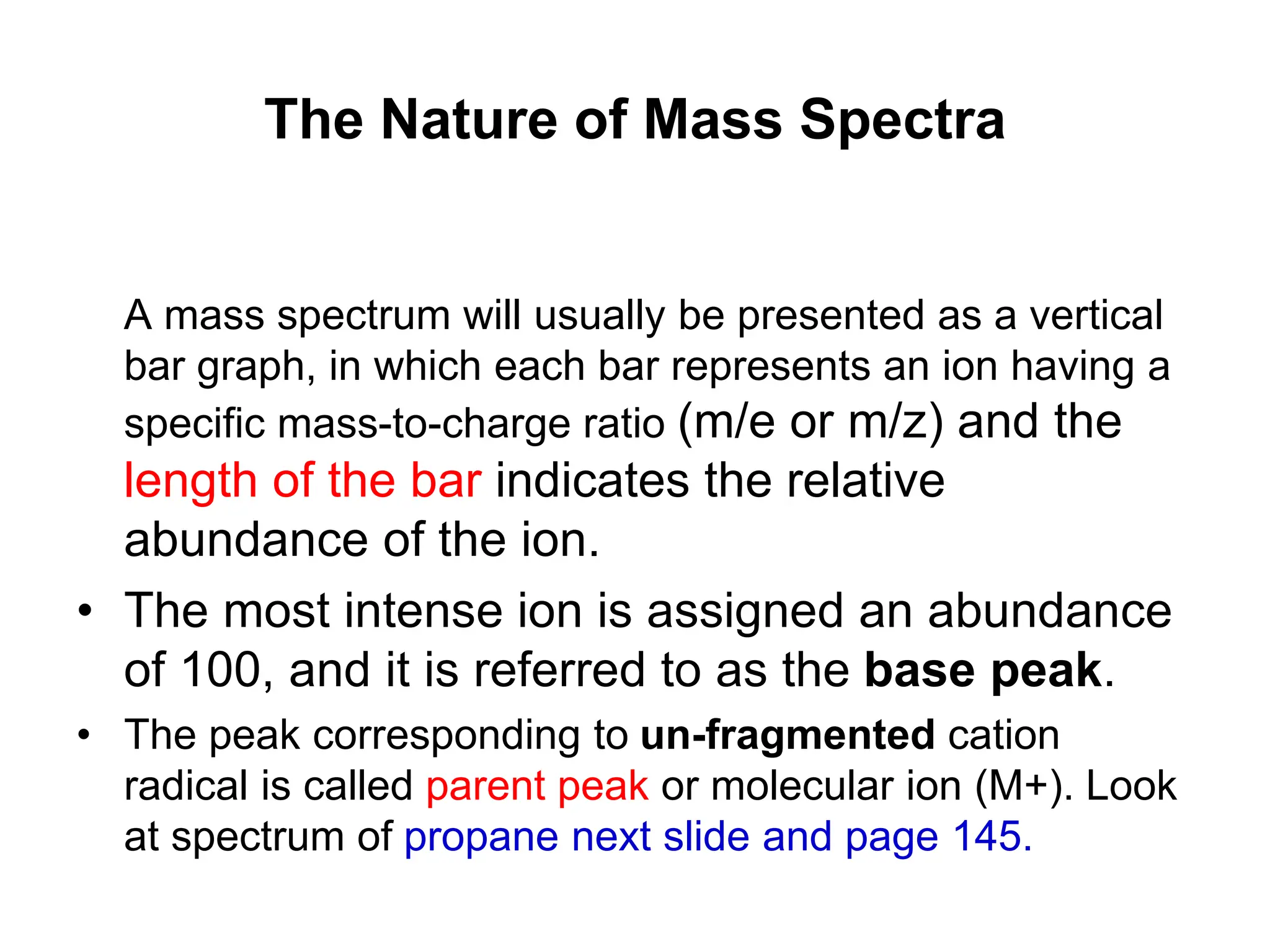 The Nature of Mass Spectra
A mass spectrum will usually be presented as a vertical
bar graph, in which each bar represents an ion having a
specific mass-to-charge ratio (m/e or m/z) and the
length of the bar indicates the relative
abundance of the ion.
• The most intense ion is assigned an abundance
of 100, and it is referred to as the base peak.
• The peak corresponding to un-fragmented cation
radical is called parent peak or molecular ion (M+). Look
at spectrum of propane next slide and page 145.
 