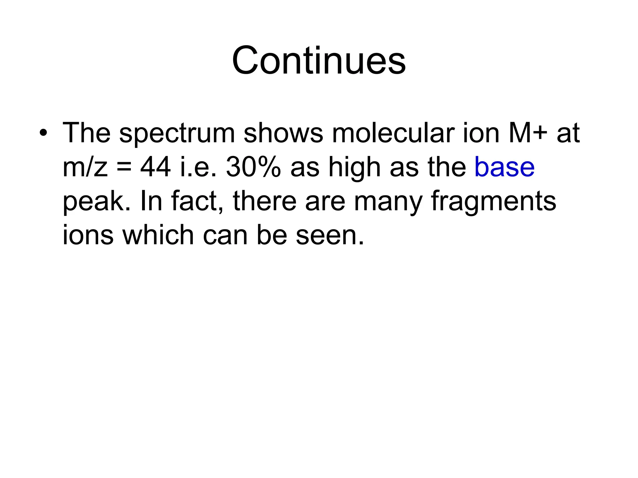 Continues
• The spectrum shows molecular ion M+ at
m/z = 44 i.e. 30% as high as the base
peak. In fact, there are many fragments
ions which can be seen.
 