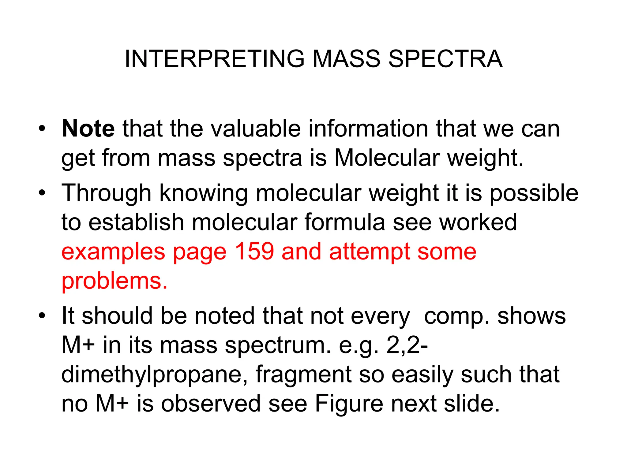 INTERPRETING MASS SPECTRA
• Note that the valuable information that we can
get from mass spectra is Molecular weight.
• Through knowing molecular weight it is possible
to establish molecular formula see worked
examples page 159 and attempt some
problems.
• It should be noted that not every comp. shows
M+ in its mass spectrum. e.g. 2,2-
dimethylpropane, fragment so easily such that
no M+ is observed see Figure next slide.
 