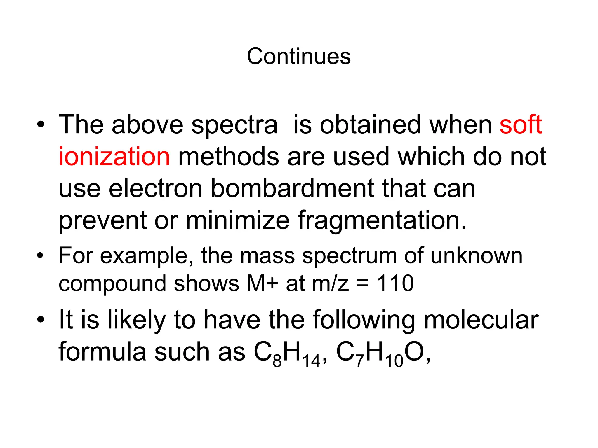 Continues
• The above spectra is obtained when soft
ionization methods are used which do not
use electron bombardment that can
prevent or minimize fragmentation.
• For example, the mass spectrum of unknown
compound shows M+ at m/z = 110
• It is likely to have the following molecular
formula such as C8H14, C7H10O,
 