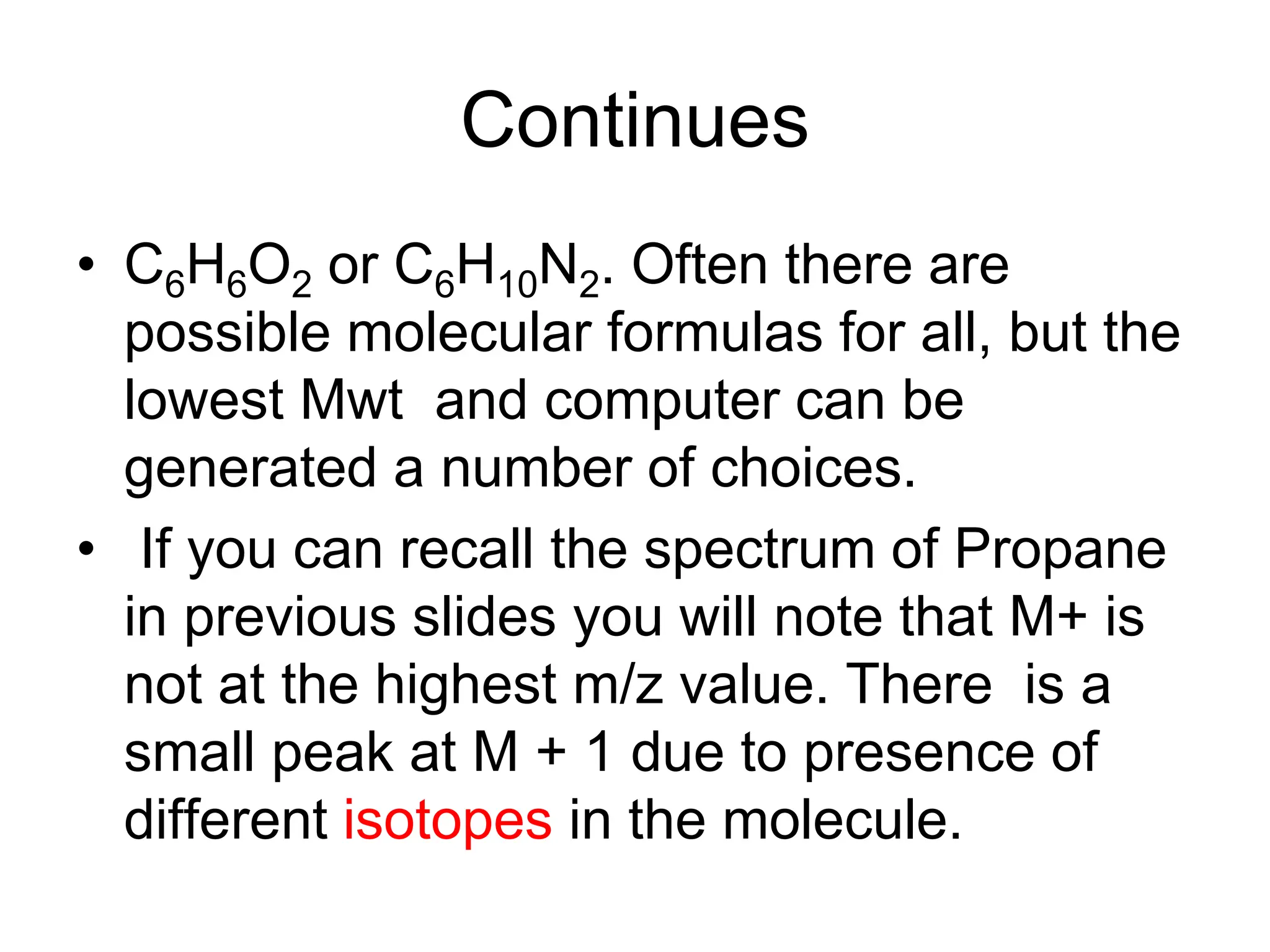 Continues
• C6H6O2 or C6H10N2. Often there are
possible molecular formulas for all, but the
lowest Mwt and computer can be
generated a number of choices.
• If you can recall the spectrum of Propane
in previous slides you will note that M+ is
not at the highest m/z value. There is a
small peak at M + 1 due to presence of
different isotopes in the molecule.
 