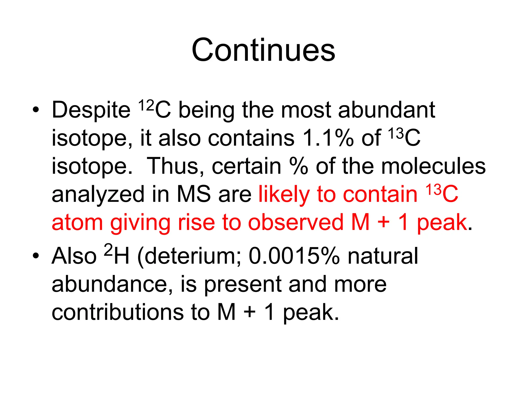 Continues
• Despite 12C being the most abundant
isotope, it also contains 1.1% of 13C
isotope. Thus, certain % of the molecules
analyzed in MS are likely to contain 13C
atom giving rise to observed M + 1 peak.
• Also 2H (deterium; 0.0015% natural
abundance, is present and more
contributions to M + 1 peak.
 