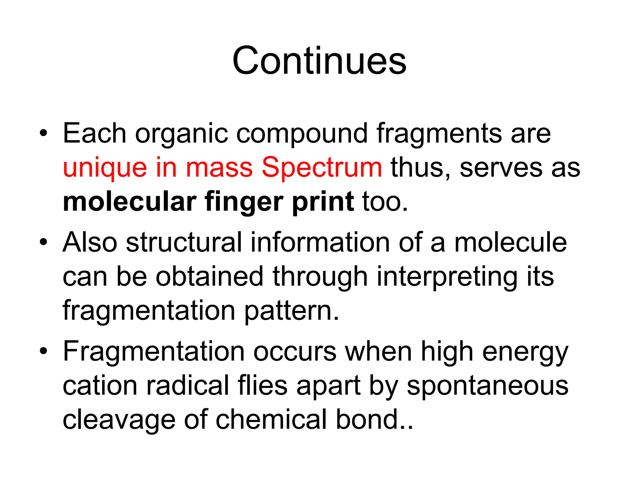 Continues
• Each organic compound fragments are
unique in mass Spectrum thus, serves as
molecular finger print too.
• Also structural information of a molecule
can be obtained through interpreting its
fragmentation pattern.
• Fragmentation occurs when high energy
cation radical flies apart by spontaneous
cleavage of chemical bond..
 