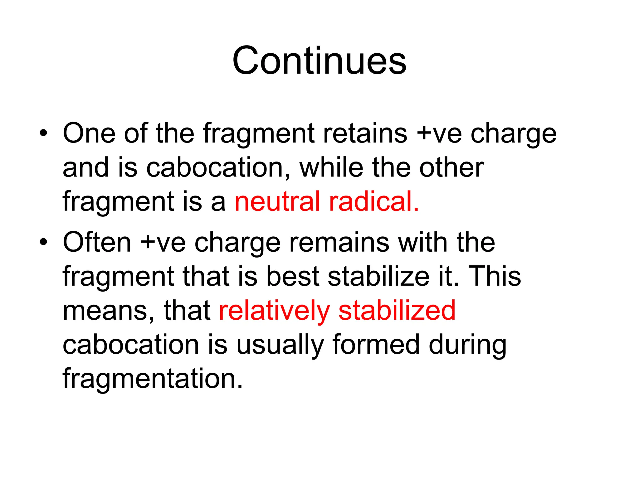 Continues
• One of the fragment retains +ve charge
and is cabocation, while the other
fragment is a neutral radical.
• Often +ve charge remains with the
fragment that is best stabilize it. This
means, that relatively stabilized
cabocation is usually formed during
fragmentation.
 