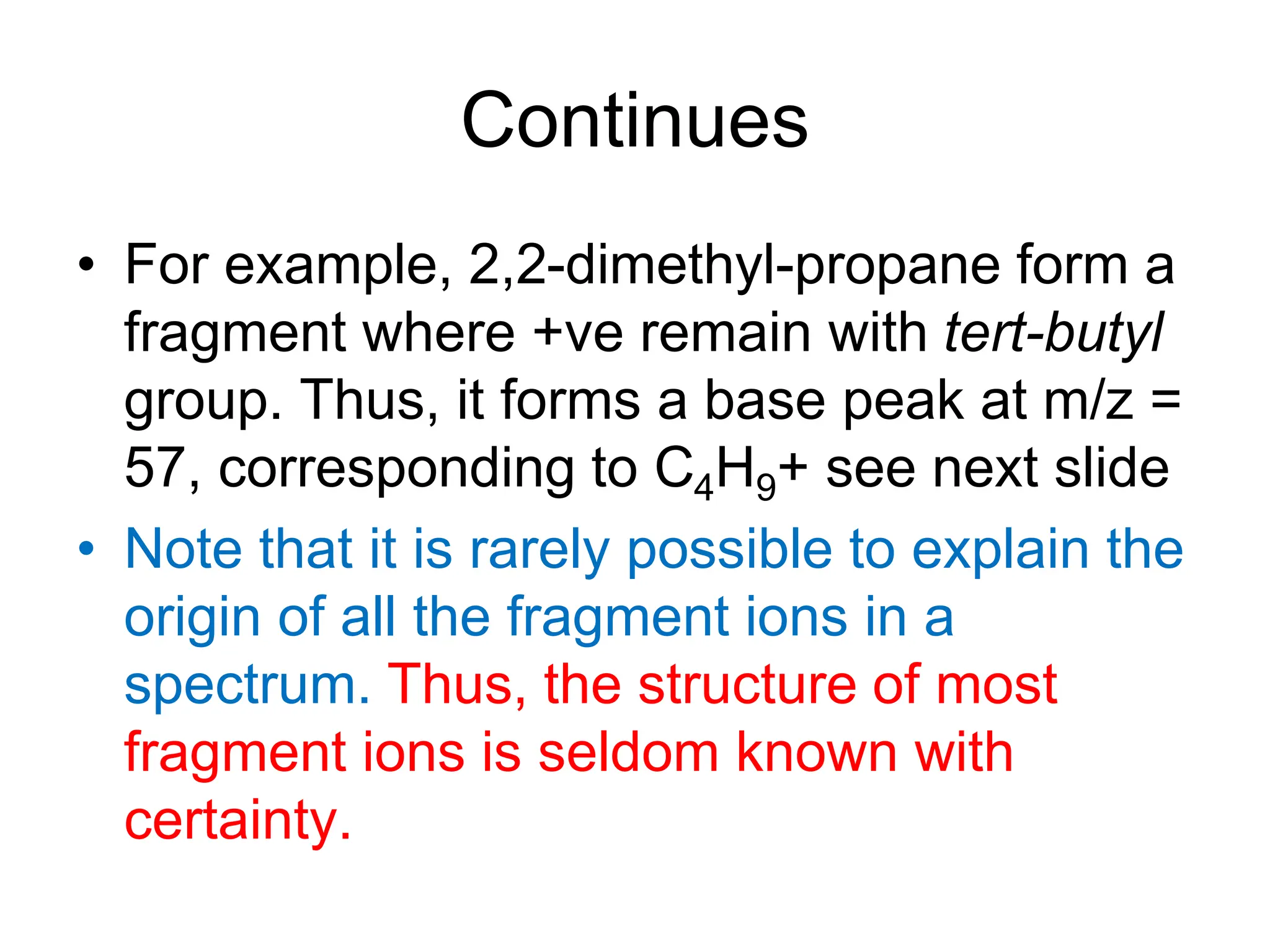 Continues
• For example, 2,2-dimethyl-propane form a
fragment where +ve remain with tert-butyl
group. Thus, it forms a base peak at m/z =
57, corresponding to C4H9+ see next slide
• Note that it is rarely possible to explain the
origin of all the fragment ions in a
spectrum. Thus, the structure of most
fragment ions is seldom known with
certainty.
 