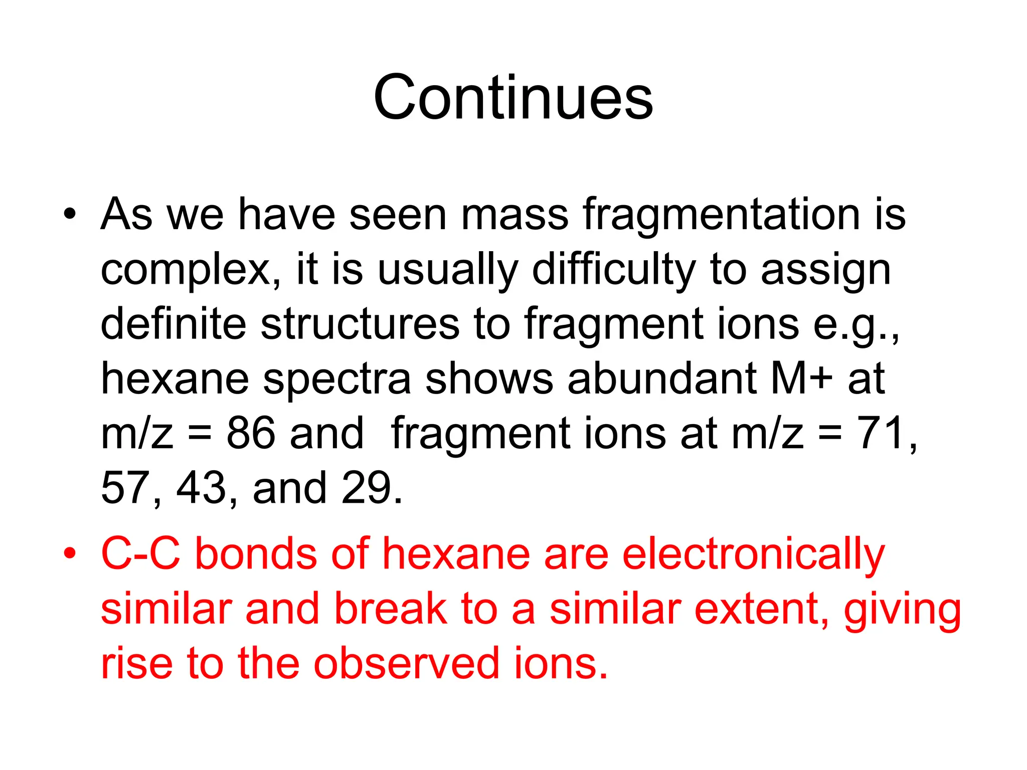 Continues
• As we have seen mass fragmentation is
complex, it is usually difficulty to assign
definite structures to fragment ions e.g.,
hexane spectra shows abundant M+ at
m/z = 86 and fragment ions at m/z = 71,
57, 43, and 29.
• C-C bonds of hexane are electronically
similar and break to a similar extent, giving
rise to the observed ions.
 