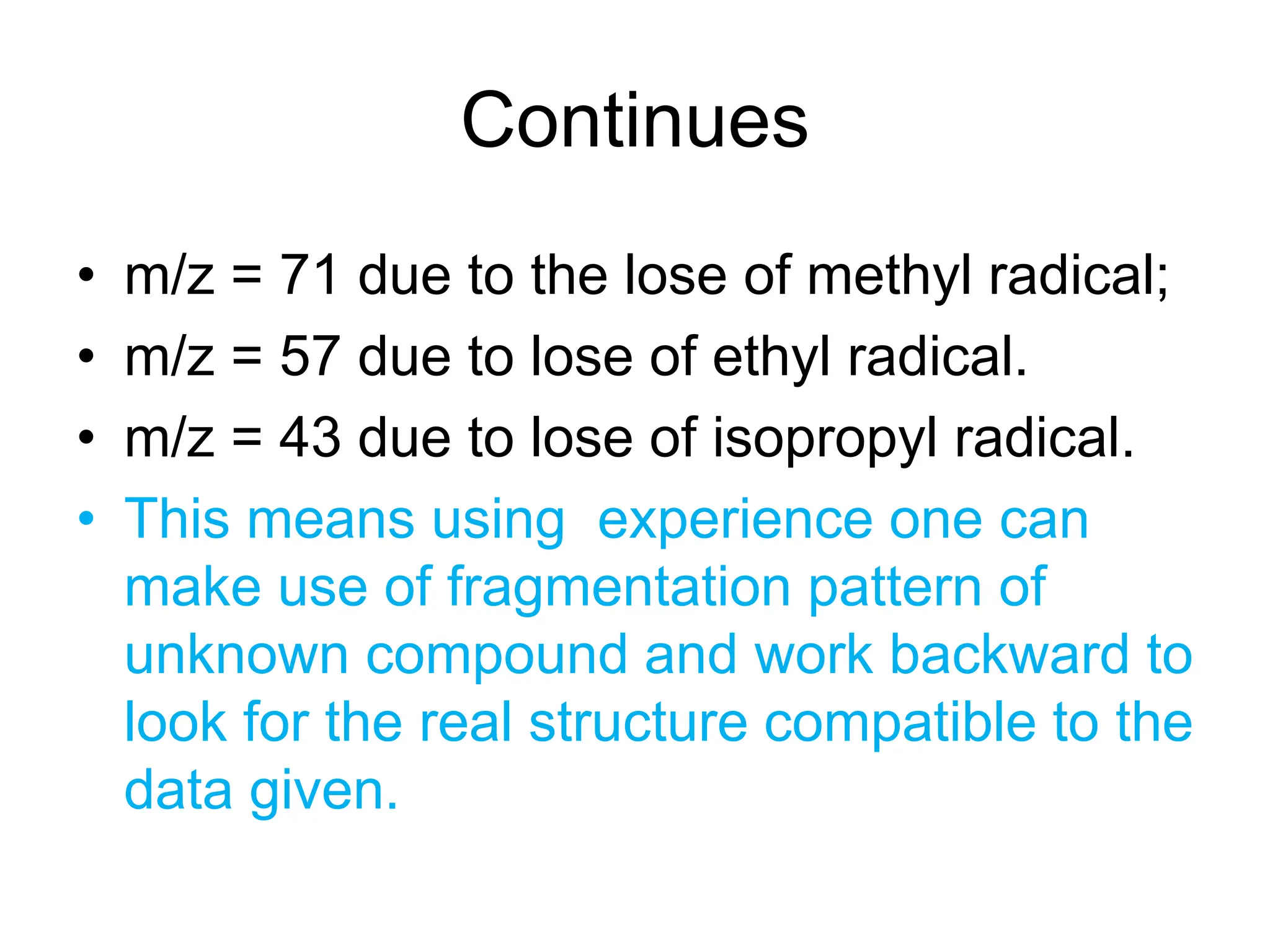 Continues
• m/z = 71 due to the lose of methyl radical;
• m/z = 57 due to lose of ethyl radical.
• m/z = 43 due to lose of isopropyl radical.
• This means using experience one can
make use of fragmentation pattern of
unknown compound and work backward to
look for the real structure compatible to the
data given.
 