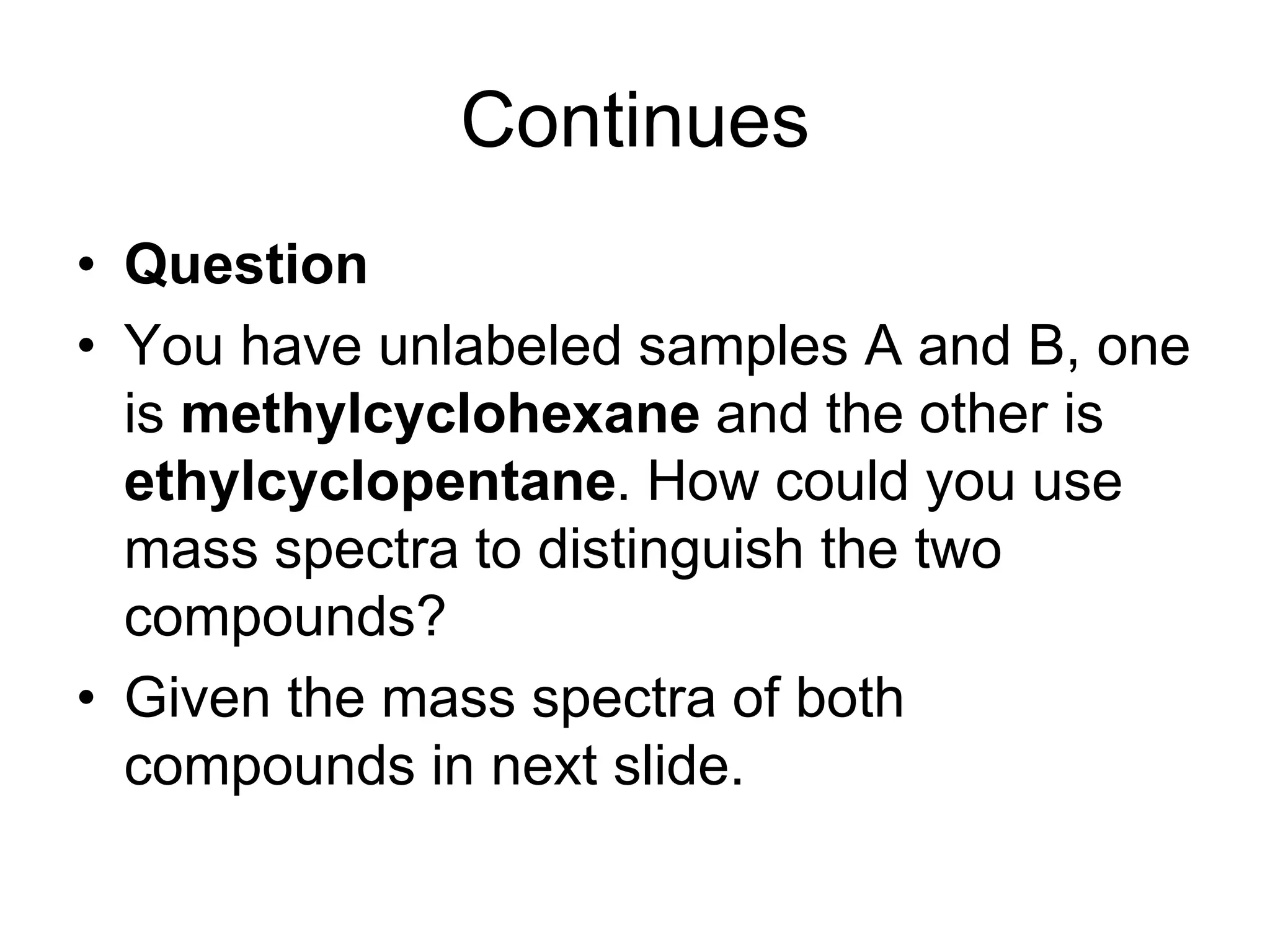 Continues
• Question
• You have unlabeled samples A and B, one
is methylcyclohexane and the other is
ethylcyclopentane. How could you use
mass spectra to distinguish the two
compounds?
• Given the mass spectra of both
compounds in next slide.
 