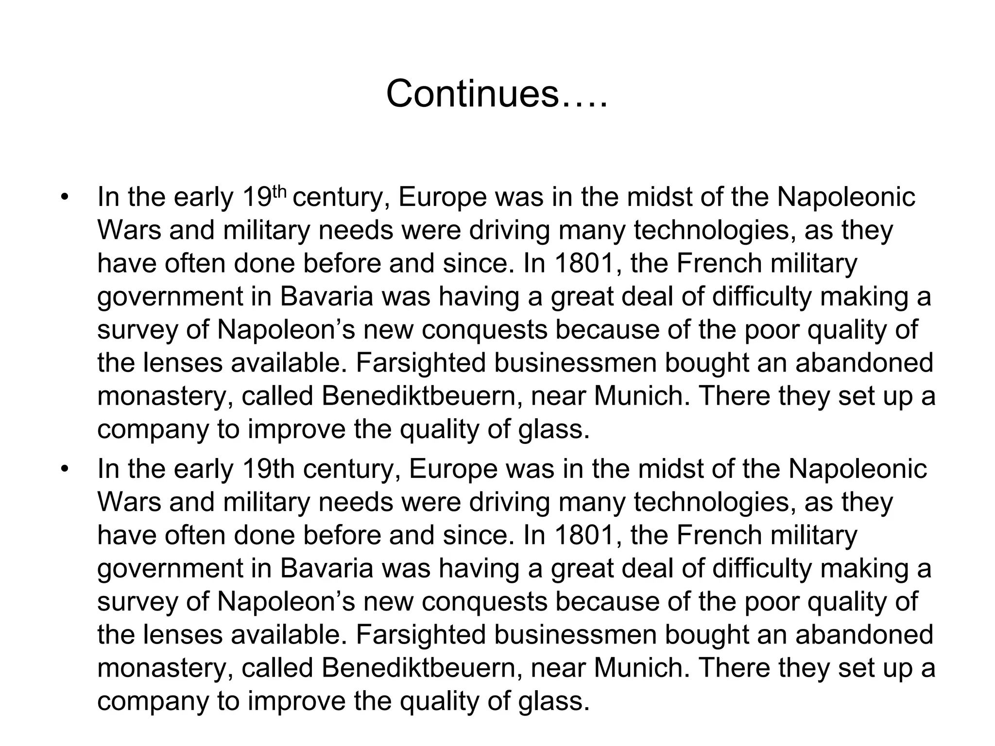 Continues….
• In the early 19th century, Europe was in the midst of the Napoleonic
Wars and military needs were driving many technologies, as they
have often done before and since. In 1801, the French military
government in Bavaria was having a great deal of difficulty making a
survey of Napoleon’s new conquests because of the poor quality of
the lenses available. Farsighted businessmen bought an abandoned
monastery, called Benediktbeuern, near Munich. There they set up a
company to improve the quality of glass.
• In the early 19th century, Europe was in the midst of the Napoleonic
Wars and military needs were driving many technologies, as they
have often done before and since. In 1801, the French military
government in Bavaria was having a great deal of difficulty making a
survey of Napoleon’s new conquests because of the poor quality of
the lenses available. Farsighted businessmen bought an abandoned
monastery, called Benediktbeuern, near Munich. There they set up a
company to improve the quality of glass.
 