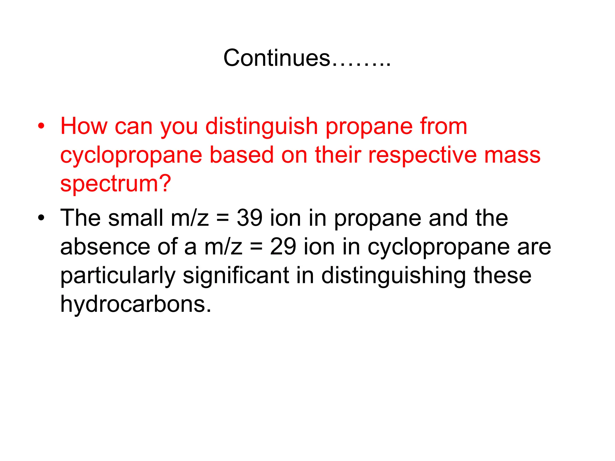 Continues……..
• How can you distinguish propane from
cyclopropane based on their respective mass
spectrum?
• The small m/z = 39 ion in propane and the
absence of a m/z = 29 ion in cyclopropane are
particularly significant in distinguishing these
hydrocarbons.
 
