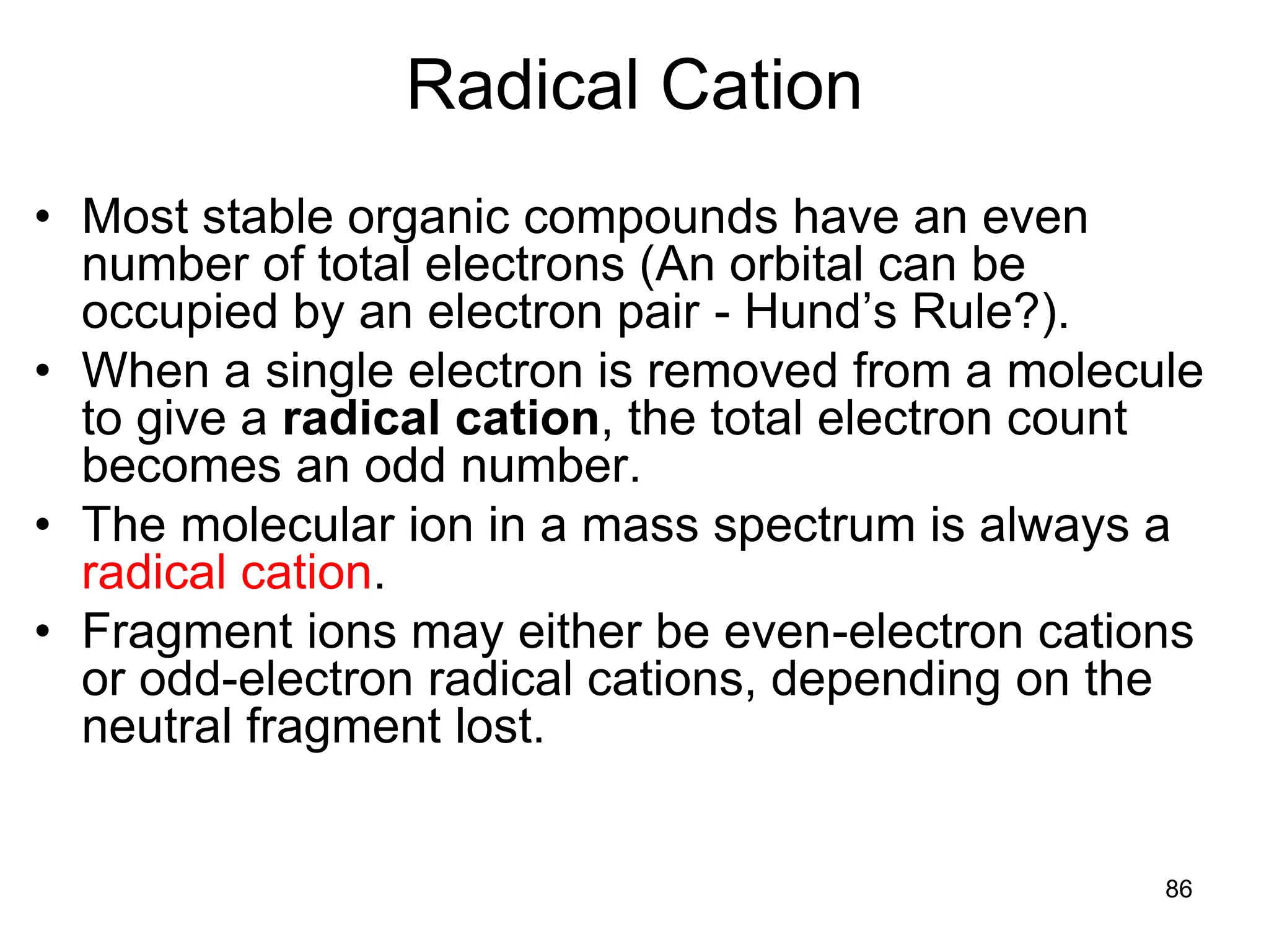 86
Radical Cation
• Most stable organic compounds have an even
number of total electrons (An orbital can be
occupied by an electron pair - Hund’s Rule?).
• When a single electron is removed from a molecule
to give a radical cation, the total electron count
becomes an odd number.
• The molecular ion in a mass spectrum is always a
radical cation.
• Fragment ions may either be even-electron cations
or odd-electron radical cations, depending on the
neutral fragment lost.
 