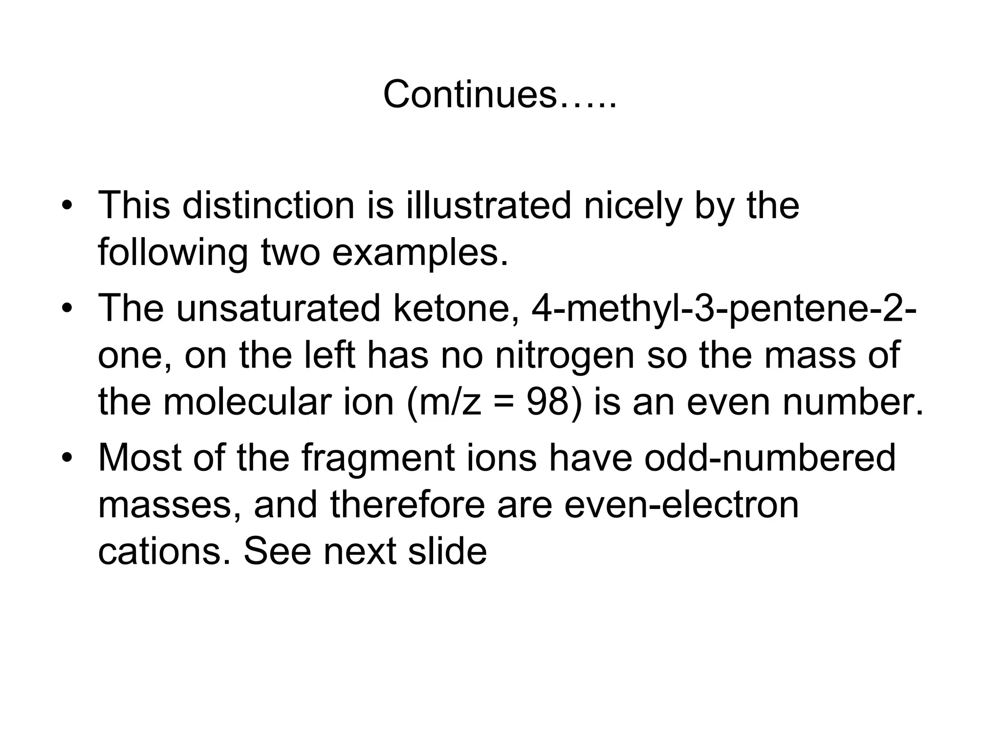 Continues…..
• This distinction is illustrated nicely by the
following two examples.
• The unsaturated ketone, 4-methyl-3-pentene-2-
one, on the left has no nitrogen so the mass of
the molecular ion (m/z = 98) is an even number.
• Most of the fragment ions have odd-numbered
masses, and therefore are even-electron
cations. See next slide
 