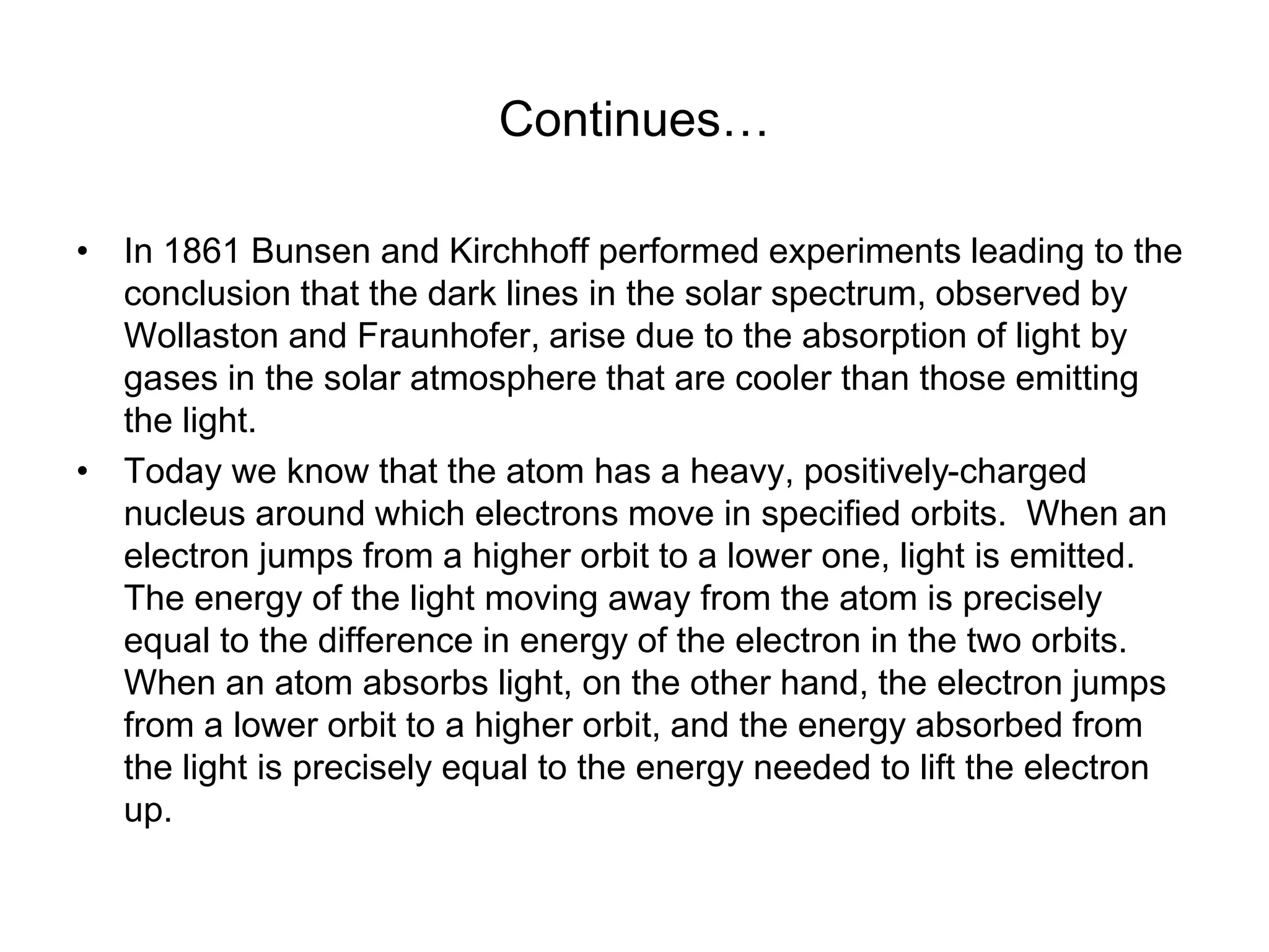 Continues…
• In 1861 Bunsen and Kirchhoff performed experiments leading to the
conclusion that the dark lines in the solar spectrum, observed by
Wollaston and Fraunhofer, arise due to the absorption of light by
gases in the solar atmosphere that are cooler than those emitting
the light.
• Today we know that the atom has a heavy, positively-charged
nucleus around which electrons move in specified orbits. When an
electron jumps from a higher orbit to a lower one, light is emitted.
The energy of the light moving away from the atom is precisely
equal to the difference in energy of the electron in the two orbits.
When an atom absorbs light, on the other hand, the electron jumps
from a lower orbit to a higher orbit, and the energy absorbed from
the light is precisely equal to the energy needed to lift the electron
up.
 