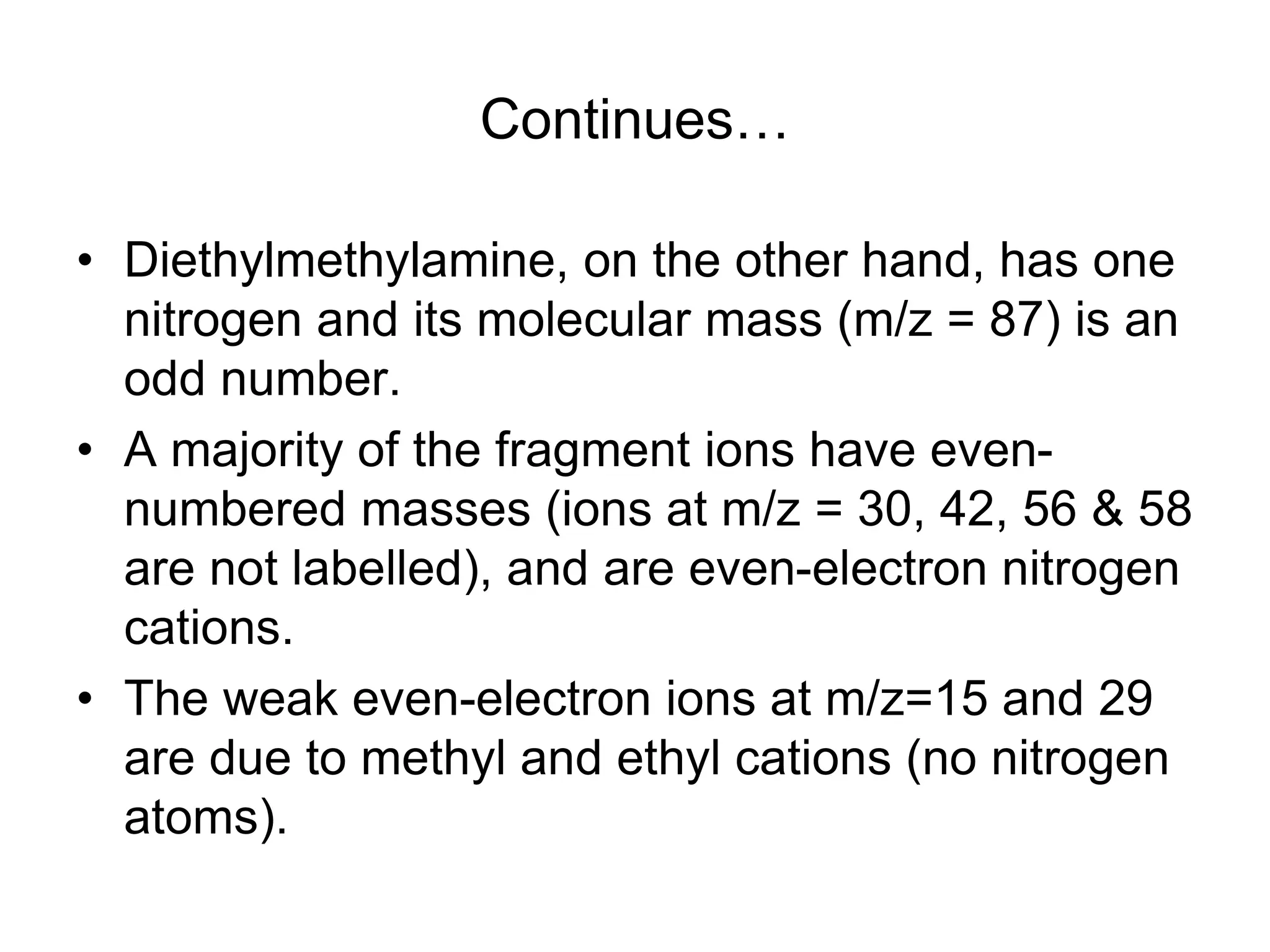 Continues…
• Diethylmethylamine, on the other hand, has one
nitrogen and its molecular mass (m/z = 87) is an
odd number.
• A majority of the fragment ions have even-
numbered masses (ions at m/z = 30, 42, 56 & 58
are not labelled), and are even-electron nitrogen
cations.
• The weak even-electron ions at m/z=15 and 29
are due to methyl and ethyl cations (no nitrogen
atoms).
 