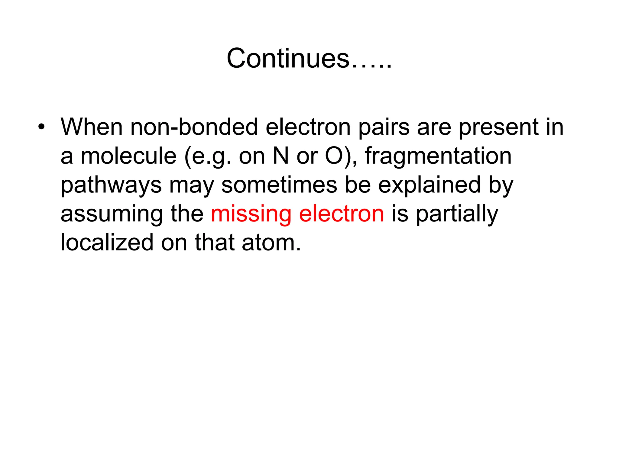 Continues…..
• When non-bonded electron pairs are present in
a molecule (e.g. on N or O), fragmentation
pathways may sometimes be explained by
assuming the missing electron is partially
localized on that atom.
 