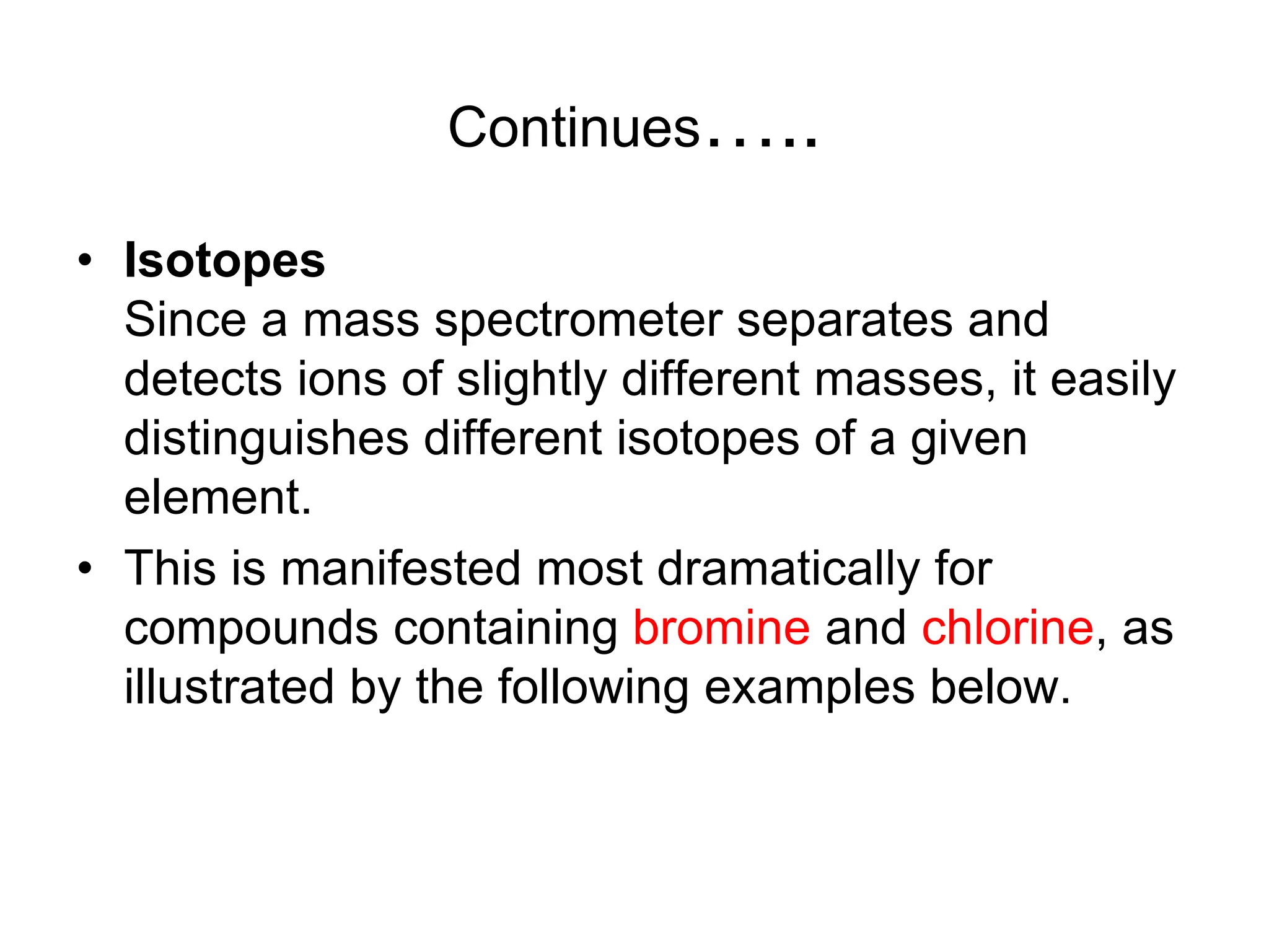 Continues…..
• Isotopes
Since a mass spectrometer separates and
detects ions of slightly different masses, it easily
distinguishes different isotopes of a given
element.
• This is manifested most dramatically for
compounds containing bromine and chlorine, as
illustrated by the following examples below.
 