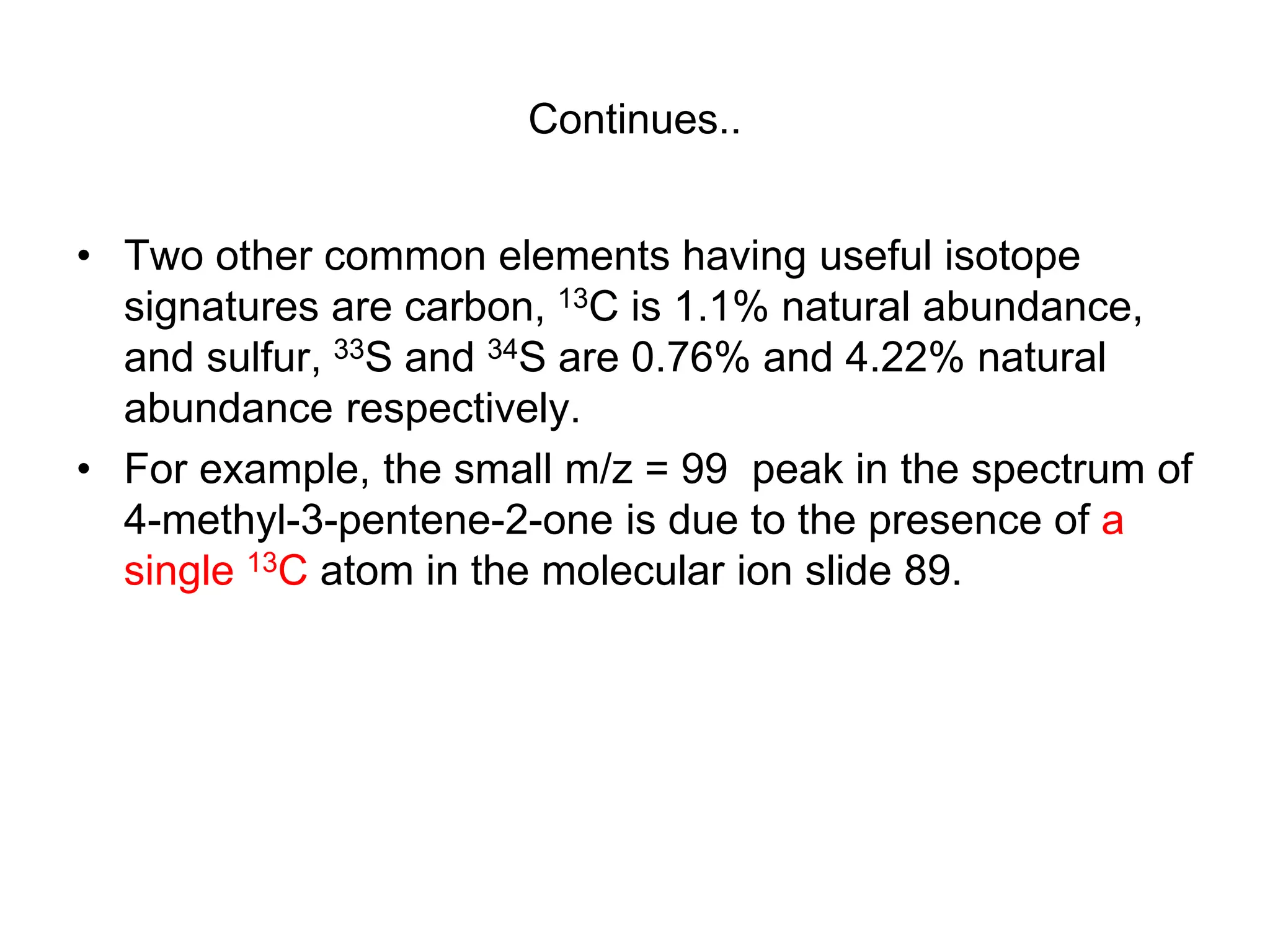 Continues..
• Two other common elements having useful isotope
signatures are carbon, 13C is 1.1% natural abundance,
and sulfur, 33S and 34S are 0.76% and 4.22% natural
abundance respectively.
• For example, the small m/z = 99 peak in the spectrum of
4-methyl-3-pentene-2-one is due to the presence of a
single 13C atom in the molecular ion slide 89.
 