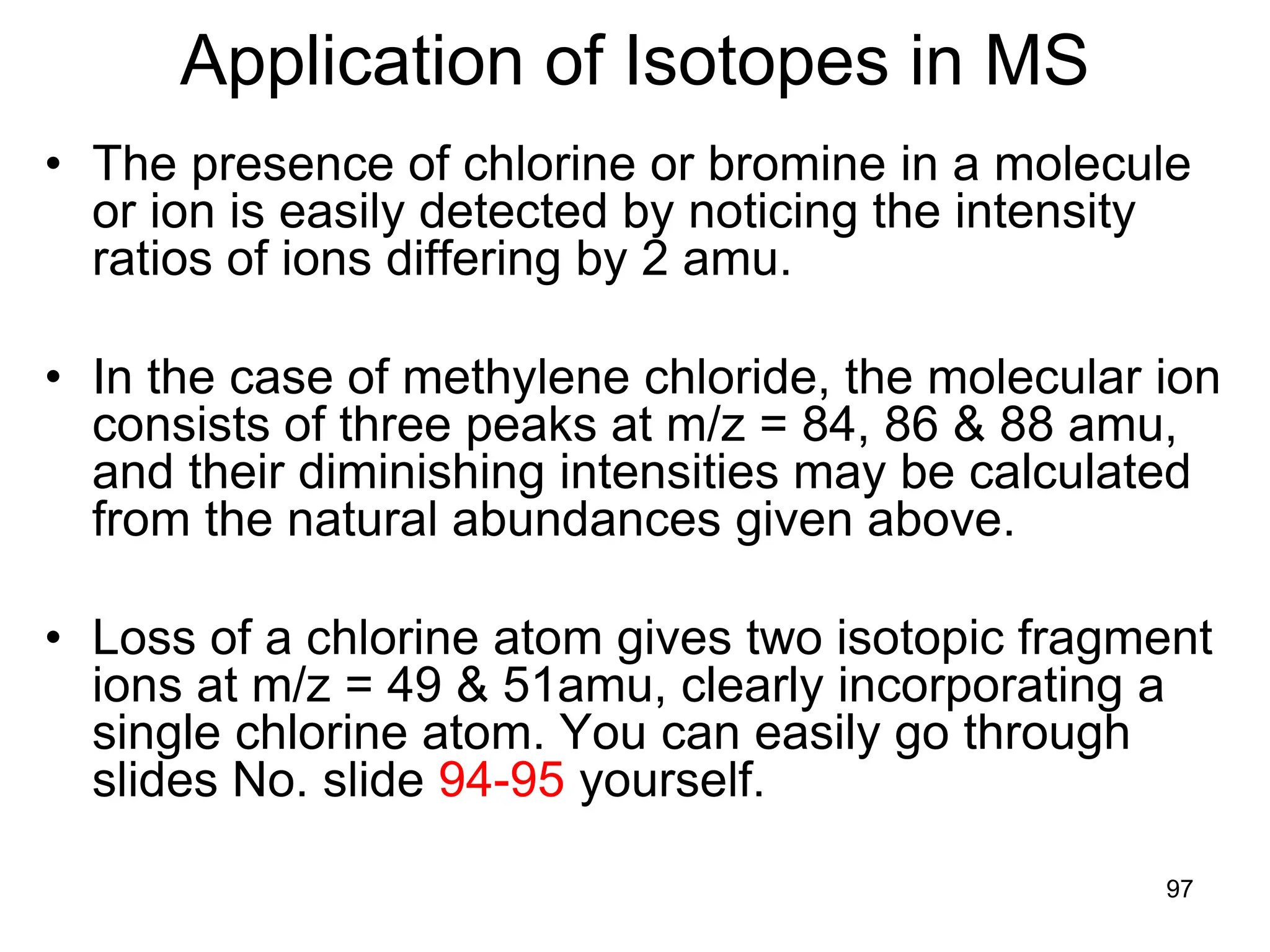 97
Application of Isotopes in MS
• The presence of chlorine or bromine in a molecule
or ion is easily detected by noticing the intensity
ratios of ions differing by 2 amu.
• In the case of methylene chloride, the molecular ion
consists of three peaks at m/z = 84, 86 & 88 amu,
and their diminishing intensities may be calculated
from the natural abundances given above.
• Loss of a chlorine atom gives two isotopic fragment
ions at m/z = 49 & 51amu, clearly incorporating a
single chlorine atom. You can easily go through
slides No. slide 94-95 yourself.
 