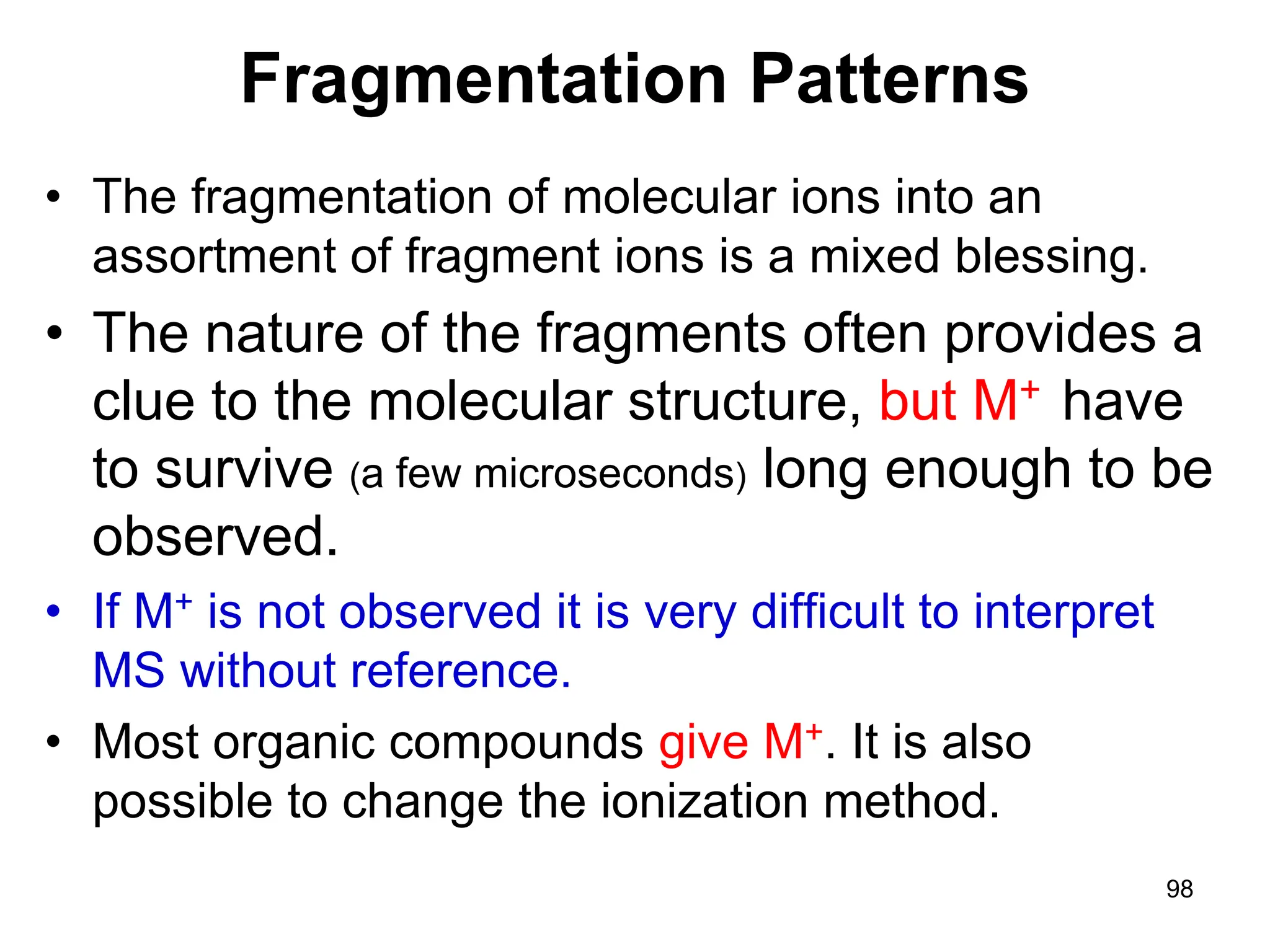 98
Fragmentation Patterns
• The fragmentation of molecular ions into an
assortment of fragment ions is a mixed blessing.
• The nature of the fragments often provides a
clue to the molecular structure, but M+ have
to survive (a few microseconds) long enough to be
observed.
• If M+ is not observed it is very difficult to interpret
MS without reference.
• Most organic compounds give M+. It is also
possible to change the ionization method.
 