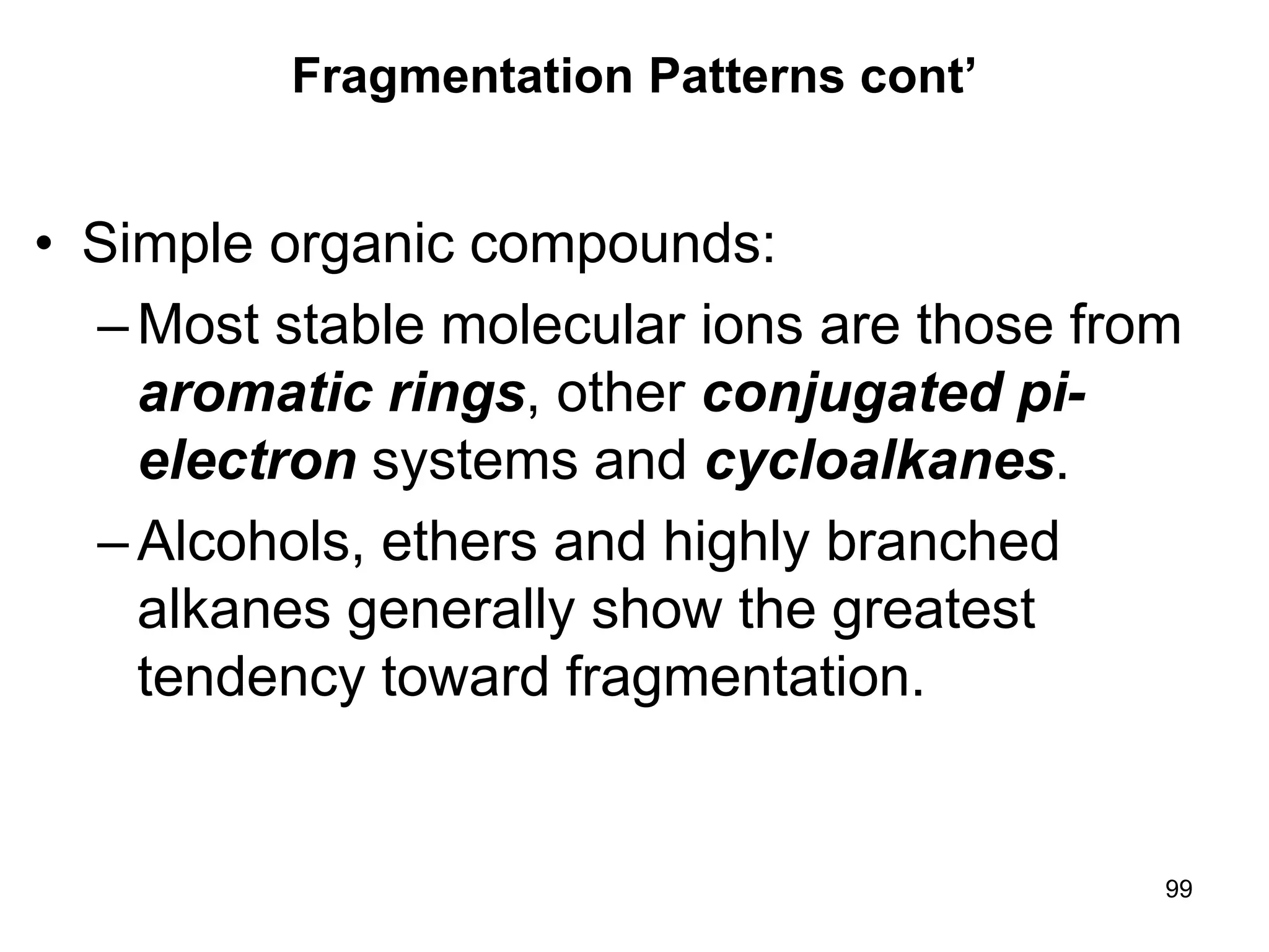99
Fragmentation Patterns cont’
• Simple organic compounds:
–Most stable molecular ions are those from
aromatic rings, other conjugated pi-
electron systems and cycloalkanes.
–Alcohols, ethers and highly branched
alkanes generally show the greatest
tendency toward fragmentation.
 