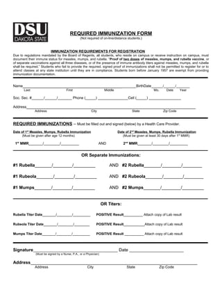 REQUIRED IMMUNIZATION FORM 
(Not required of on-line/distance students.) 
IMMUNIZATION REQUIREMENTS FOR REGISTRATION 
Due to regulations mandated by the Board of Regents, all students, who reside on campus or receive instruction on campus, must 
document their immune status for measles, mumps, and rubella. “Proof of two doses of measles, mumps, and rubella vaccine, or 
of separate vaccinations against all three diseases, or of the presence of immune antibody titers against measles, mumps, and rubella 
shall be required.” Students who fail to provide the required, signed proof of immunizations shall not be permitted to register for or to 
attend classes at any state institution until they are in compliance. Students born before January 1957 are exempt from providing 
immunization documentation. 
Name________________________________________________BirthDate______/______/_______ 
Last First Middle Mo. Date Year 
Soc. Sec. #______/______/_______ Phone (_____) _______________Cell (_____) ________________ 
Address______________________________________________________________________ 
Address City State Zip Code 
REQUIRED IMMUNIZATIONS – Must be filled out and signed (below) by a Health Care Provider. 
Date of 1 s t Measles, Mumps, Rubella Immunization Date of 2 nd Measles, Mumps, Rubella Immunization 
(Must be given after age 12 months) (Must be given at least 30 days after 1st MMR) 
1st MMR_______/________/_________ AND 2nd MMR_______/________/_________ 
OR Separate Immunizations: 
#1 Rubella_______/________/_________ AND #2 Rubella_______/________/________ 
#1 Rubeola_______/________/_________ AND #2 Rubeola_______/________/________ 
#1 Mumps_______/________/_________ AND #2 Mumps_______/________/_________ 
OR Titers: 
Rubella Titer Date_______/________/_________ POSITIVE Result__________ Attach copy of Lab result 
Rubeola Titer Date_______/________/________ POSITIVE Result___________Attach copy of Lab result 
Mumps Titer Date_______/________/_________ POSITIVE Result __________ Attach copy of Lab result 
Signature__________________________________________ Date ___________________________ 
(Must be signed by a Nurse, P.A., or a Physician) 
Address_____________________________________________________________________ 
Address City State Zip Code 
 